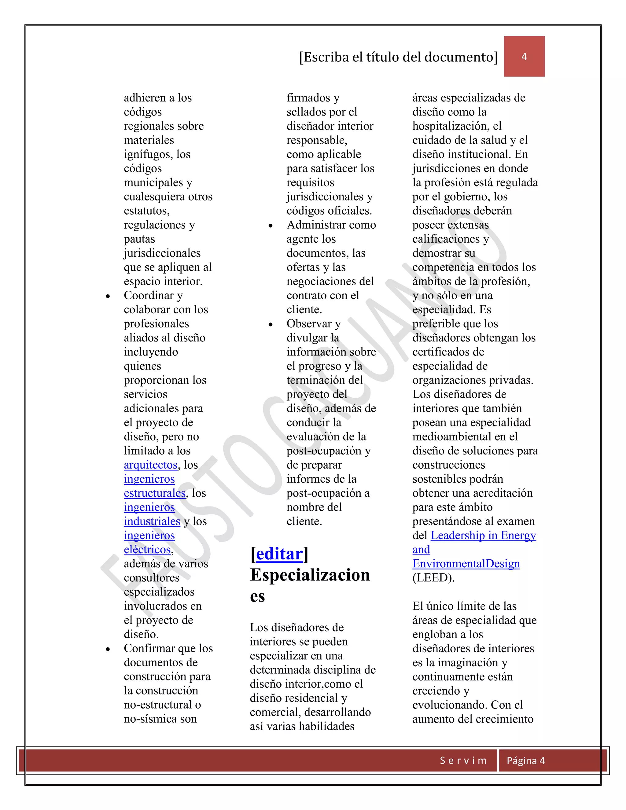 [Escriba el título del documento]         4


adhieren a los              firmados y            áreas especializadas de
códigos                     sellados por el       diseño como la
regionales sobre            diseñador interior    hospitalización, el
materiales                  responsable,          cuidado de la salud y el
ignífugos, los              como aplicable        diseño institucional. En
códigos                     para satisfacer los   jurisdicciones en donde
municipales y               requisitos            la profesión está regulada
cualesquiera otros          jurisdiccionales y    por el gobierno, los
estatutos,                  códigos oficiales.    diseñadores deberán
regulaciones y              Administrar como      poseer extensas
pautas                      agente los            calificaciones y
jurisdiccionales            documentos, las       demostrar su
que se apliquen al          ofertas y las         competencia en todos los
espacio interior.           negociaciones del     ámbitos de la profesión,
Coordinar y                 contrato con el       y no sólo en una
colaborar con los           cliente.              especialidad. Es
profesionales               Observar y            preferible que los
aliados al diseño           divulgar la           diseñadores obtengan los
incluyendo                  información sobre     certificados de
quienes                     el progreso y la      especialidad de
proporcionan los            terminación del       organizaciones privadas.
servicios                   proyecto del          Los diseñadores de
adicionales para            diseño, además de     interiores que también
el proyecto de              conducir la           posean una especialidad
diseño, pero no             evaluación de la      medioambiental en el
limitado a los              post-ocupación y      diseño de soluciones para
arquitectos, los            de preparar           construcciones
ingenieros                  informes de la        sostenibles podrán
estructurales, los          post-ocupación a      obtener una acreditación
ingenieros                  nombre del            para este ámbito
industriales y los          cliente.              presentándose al examen
ingenieros                                        del Leadership in Energy
eléctricos,                                       and
además de varios
                     [editar]                     EnvironmentalDesign
consultores          Especializacion              (LEED).
especializados
involucrados en
                     es                           El único límite de las
el proyecto de                                    áreas de especialidad que
                     Los diseñadores de
diseño.                                           engloban a los
                     interiores se pueden
Confirmar que los                                 diseñadores de interiores
                     especializar en una
documentos de                                     es la imaginación y
                     determinada disciplina de
construcción para                                 continuamente están
                     diseño interior,como el
la construcción                                   creciendo y
                     diseño residencial y
no-estructural o                                  evolucionando. Con el
                     comercial, desarrollando
no-sísmica son                                    aumento del crecimiento
                     así varias habilidades

                                                       Servim        Página 4
 
