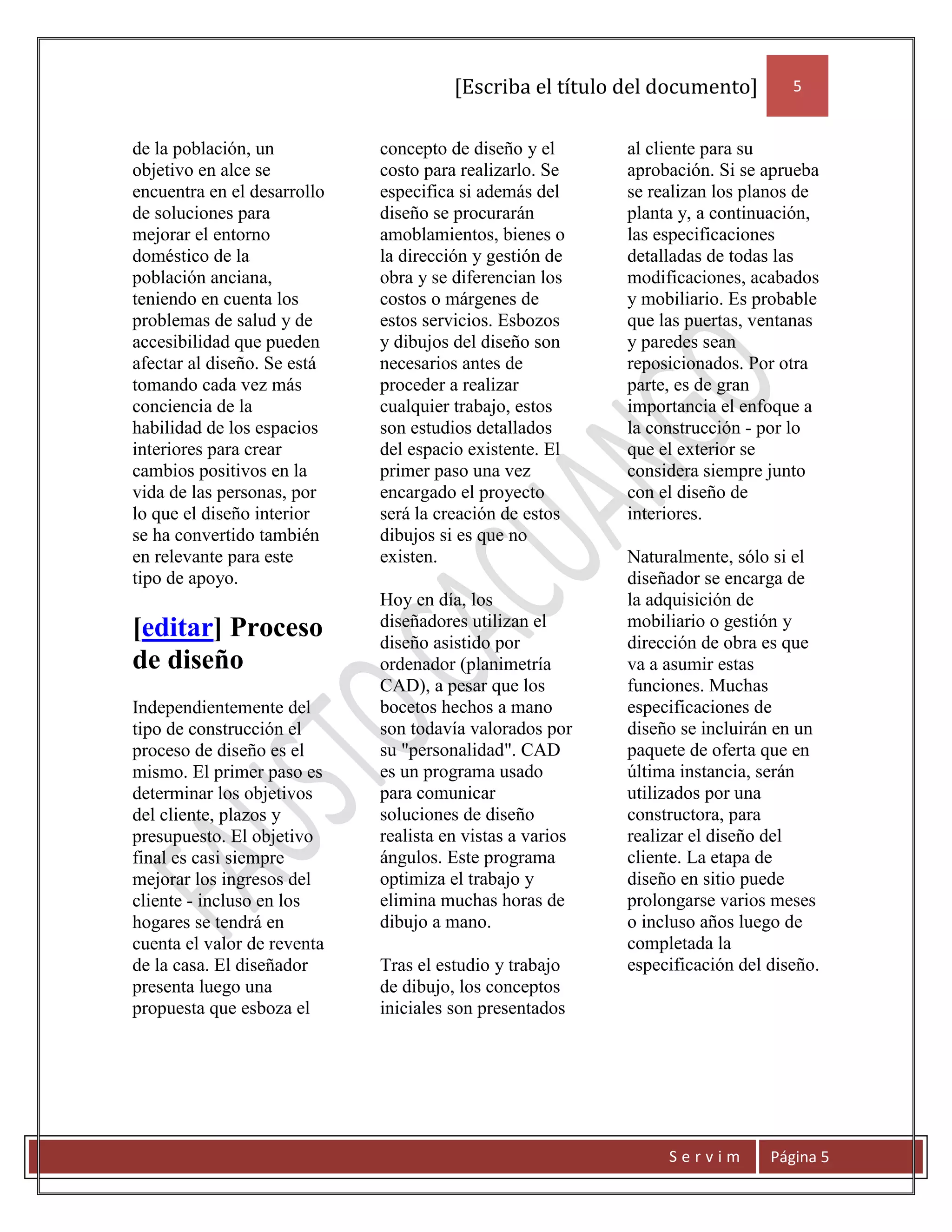 [Escriba el título del documento]         5


de la población, un          concepto de diseño y el       al cliente para su
objetivo en alce se          costo para realizarlo. Se     aprobación. Si se aprueba
encuentra en el desarrollo   especifica si además del      se realizan los planos de
de soluciones para           diseño se procurarán          planta y, a continuación,
mejorar el entorno           amoblamientos, bienes o       las especificaciones
doméstico de la              la dirección y gestión de     detalladas de todas las
población anciana,           obra y se diferencian los     modificaciones, acabados
teniendo en cuenta los       costos o márgenes de          y mobiliario. Es probable
problemas de salud y de      estos servicios. Esbozos      que las puertas, ventanas
accesibilidad que pueden     y dibujos del diseño son      y paredes sean
afectar al diseño. Se está   necesarios antes de           reposicionados. Por otra
tomando cada vez más         proceder a realizar           parte, es de gran
conciencia de la             cualquier trabajo, estos      importancia el enfoque a
habilidad de los espacios    son estudios detallados       la construcción - por lo
interiores para crear        del espacio existente. El     que el exterior se
cambios positivos en la      primer paso una vez           considera siempre junto
vida de las personas, por    encargado el proyecto         con el diseño de
lo que el diseño interior    será la creación de estos     interiores.
se ha convertido también     dibujos si es que no
en relevante para este       existen.                      Naturalmente, sólo si el
tipo de apoyo.                                             diseñador se encarga de
                             Hoy en día, los               la adquisición de
[editar] Proceso             diseñadores utilizan el       mobiliario o gestión y
                             diseño asistido por           dirección de obra es que
de diseño                    ordenador (planimetría        va a asumir estas
                             CAD), a pesar que los         funciones. Muchas
Independientemente del       bocetos hechos a mano         especificaciones de
tipo de construcción el      son todavía valorados por     diseño se incluirán en un
proceso de diseño es el      su "personalidad". CAD        paquete de oferta que en
mismo. El primer paso es     es un programa usado          última instancia, serán
determinar los objetivos     para comunicar                utilizados por una
del cliente, plazos y        soluciones de diseño          constructora, para
presupuesto. El objetivo     realista en vistas a varios   realizar el diseño del
final es casi siempre        ángulos. Este programa        cliente. La etapa de
mejorar los ingresos del     optimiza el trabajo y         diseño en sitio puede
cliente - incluso en los     elimina muchas horas de       prolongarse varios meses
hogares se tendrá en         dibujo a mano.                o incluso años luego de
cuenta el valor de reventa                                 completada la
de la casa. El diseñador     Tras el estudio y trabajo     especificación del diseño.
presenta luego una           de dibujo, los conceptos
propuesta que esboza el      iniciales son presentados




                                                                Servim        Página 5
 