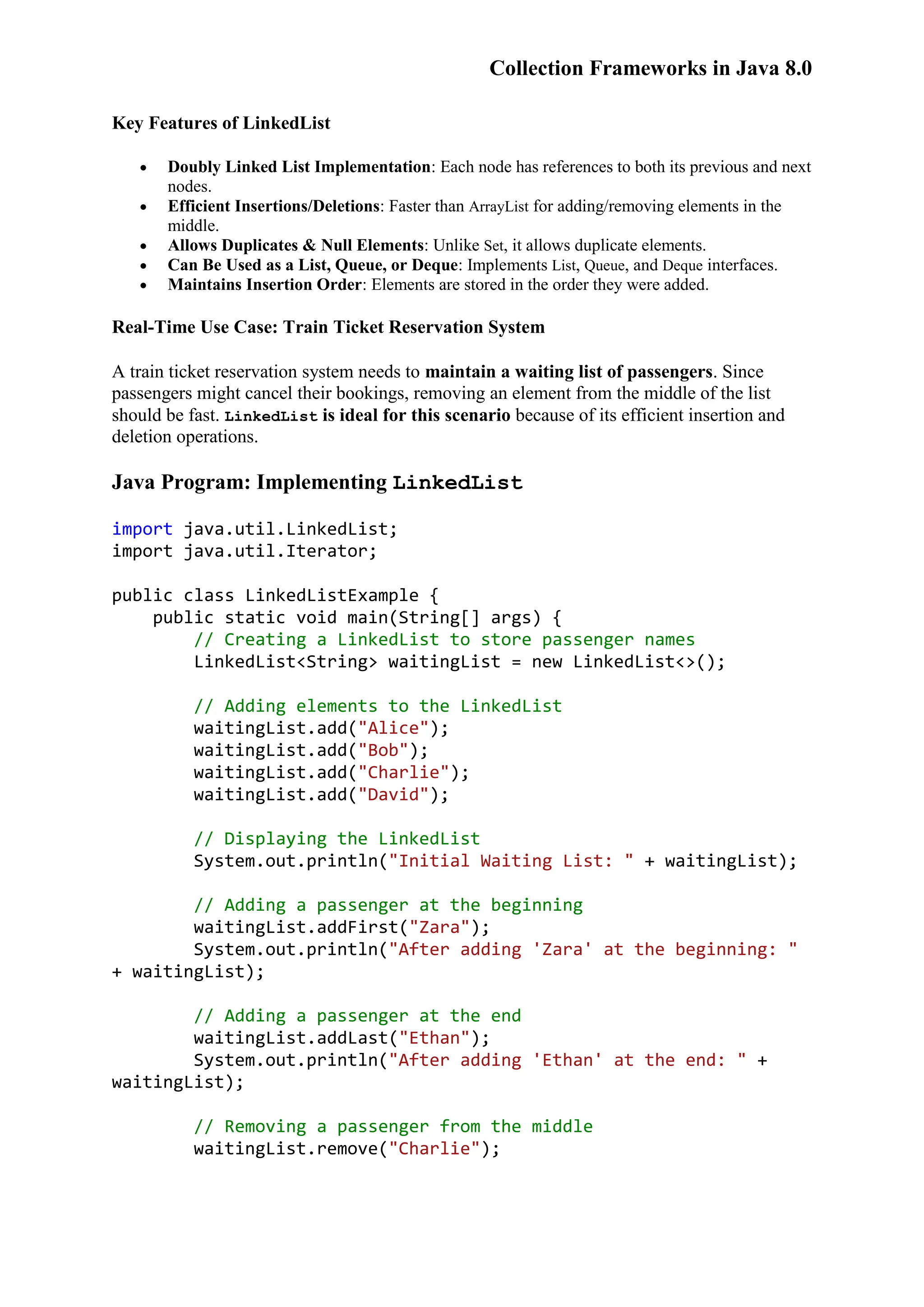 Collection Frameworks in Java 8.0 Key Features of LinkedList  Doubly Linked List Implementation: Each node has references to both its previous and next nodes.  Efficient Insertions/Deletions: Faster than ArrayList for adding/removing elements in the middle.  Allows Duplicates & Null Elements: Unlike Set, it allows duplicate elements.  Can Be Used as a List, Queue, or Deque: Implements List, Queue, and Deque interfaces.  Maintains Insertion Order: Elements are stored in the order they were added. Real-Time Use Case: Train Ticket Reservation System A train ticket reservation system needs to maintain a waiting list of passengers. Since passengers might cancel their bookings, removing an element from the middle of the list should be fast. LinkedList is ideal for this scenario because of its efficient insertion and deletion operations. Java Program: Implementing LinkedList import java.util.LinkedList; import java.util.Iterator; public class LinkedListExample { public static void main(String[] args) { // Creating a LinkedList to store passenger names LinkedList<String> waitingList = new LinkedList<>(); // Adding elements to the LinkedList waitingList.add("Alice"); waitingList.add("Bob"); waitingList.add("Charlie"); waitingList.add("David"); // Displaying the LinkedList System.out.println("Initial Waiting List: " + waitingList); // Adding a passenger at the beginning waitingList.addFirst("Zara"); System.out.println("After adding 'Zara' at the beginning: " + waitingList); // Adding a passenger at the end waitingList.addLast("Ethan"); System.out.println("After adding 'Ethan' at the end: " + waitingList); // Removing a passenger from the middle waitingList.remove("Charlie"); 