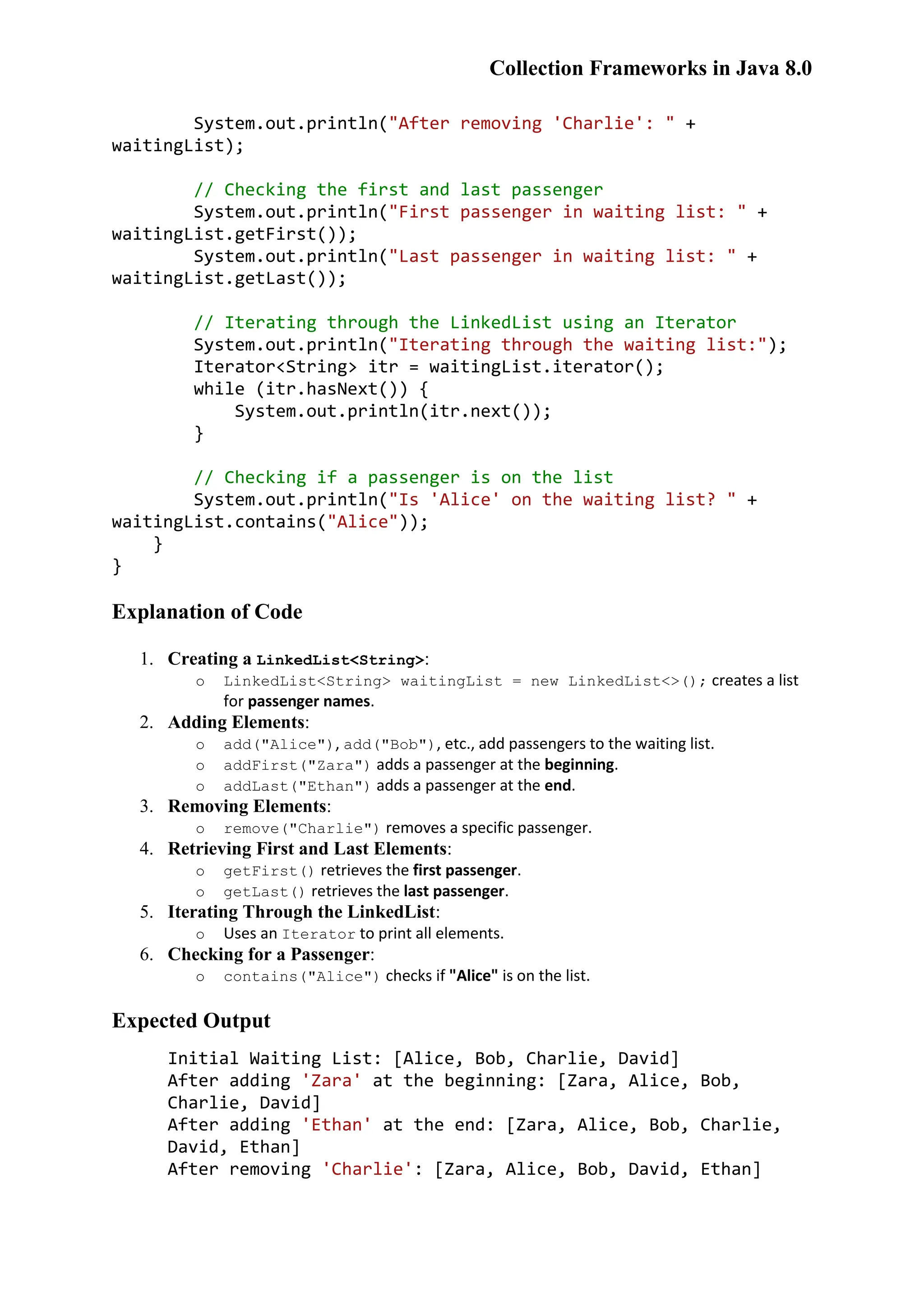 Collection Frameworks in Java 8.0 System.out.println("After removing 'Charlie': " + waitingList); // Checking the first and last passenger System.out.println("First passenger in waiting list: " + waitingList.getFirst()); System.out.println("Last passenger in waiting list: " + waitingList.getLast()); // Iterating through the LinkedList using an Iterator System.out.println("Iterating through the waiting list:"); Iterator<String> itr = waitingList.iterator(); while (itr.hasNext()) { System.out.println(itr.next()); } // Checking if a passenger is on the list System.out.println("Is 'Alice' on the waiting list? " + waitingList.contains("Alice")); } } Explanation of Code 1. Creating a LinkedList<String>: o LinkedList<String> waitingList = new LinkedList<>(); creates a list for passenger names. 2. Adding Elements: o add("Alice"), add("Bob"), etc., add passengers to the waiting list. o addFirst("Zara") adds a passenger at the beginning. o addLast("Ethan") adds a passenger at the end. 3. Removing Elements: o remove("Charlie") removes a specific passenger. 4. Retrieving First and Last Elements: o getFirst() retrieves the first passenger. o getLast() retrieves the last passenger. 5. Iterating Through the LinkedList: o Uses an Iterator to print all elements. 6. Checking for a Passenger: o contains("Alice") checks if "Alice" is on the list. Expected Output Initial Waiting List: [Alice, Bob, Charlie, David] After adding 'Zara' at the beginning: [Zara, Alice, Bob, Charlie, David] After adding 'Ethan' at the end: [Zara, Alice, Bob, Charlie, David, Ethan] After removing 'Charlie': [Zara, Alice, Bob, David, Ethan] 