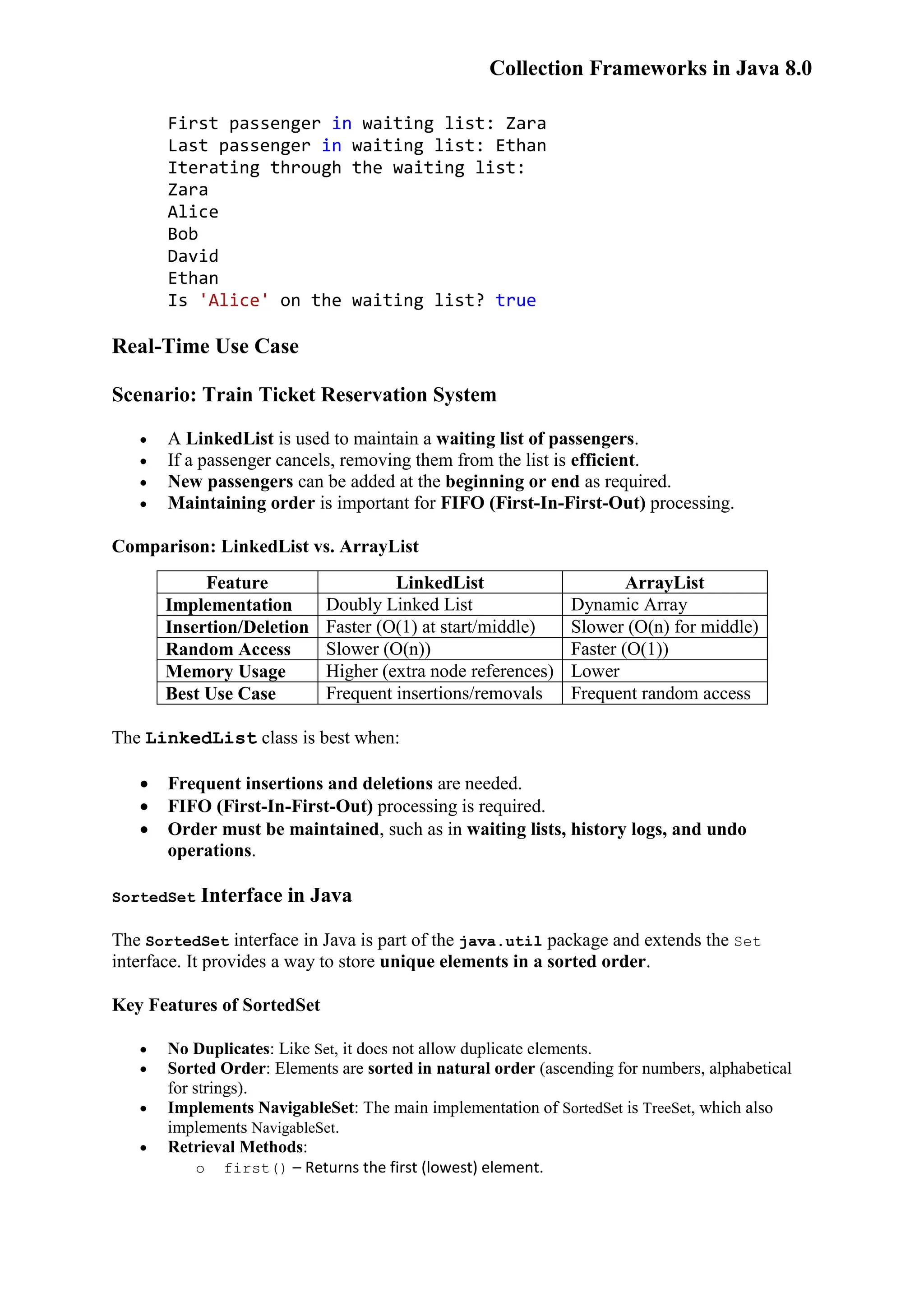 Collection Frameworks in Java 8.0 First passenger in waiting list: Zara Last passenger in waiting list: Ethan Iterating through the waiting list: Zara Alice Bob David Ethan Is 'Alice' on the waiting list? true Real-Time Use Case Scenario: Train Ticket Reservation System  A LinkedList is used to maintain a waiting list of passengers.  If a passenger cancels, removing them from the list is efficient.  New passengers can be added at the beginning or end as required.  Maintaining order is important for FIFO (First-In-First-Out) processing. Comparison: LinkedList vs. ArrayList Feature LinkedList ArrayList Implementation Doubly Linked List Dynamic Array Insertion/Deletion Faster (O(1) at start/middle) Slower (O(n) for middle) Random Access Slower (O(n)) Faster (O(1)) Memory Usage Higher (extra node references) Lower Best Use Case Frequent insertions/removals Frequent random access The LinkedList class is best when:  Frequent insertions and deletions are needed.  FIFO (First-In-First-Out) processing is required.  Order must be maintained, such as in waiting lists, history logs, and undo operations. SortedSet Interface in Java The SortedSet interface in Java is part of the java.util package and extends the Set interface. It provides a way to store unique elements in a sorted order. Key Features of SortedSet  No Duplicates: Like Set, it does not allow duplicate elements.  Sorted Order: Elements are sorted in natural order (ascending for numbers, alphabetical for strings).  Implements NavigableSet: The main implementation of SortedSet is TreeSet, which also implements NavigableSet.  Retrieval Methods: o first() – Returns the first (lowest) element. 