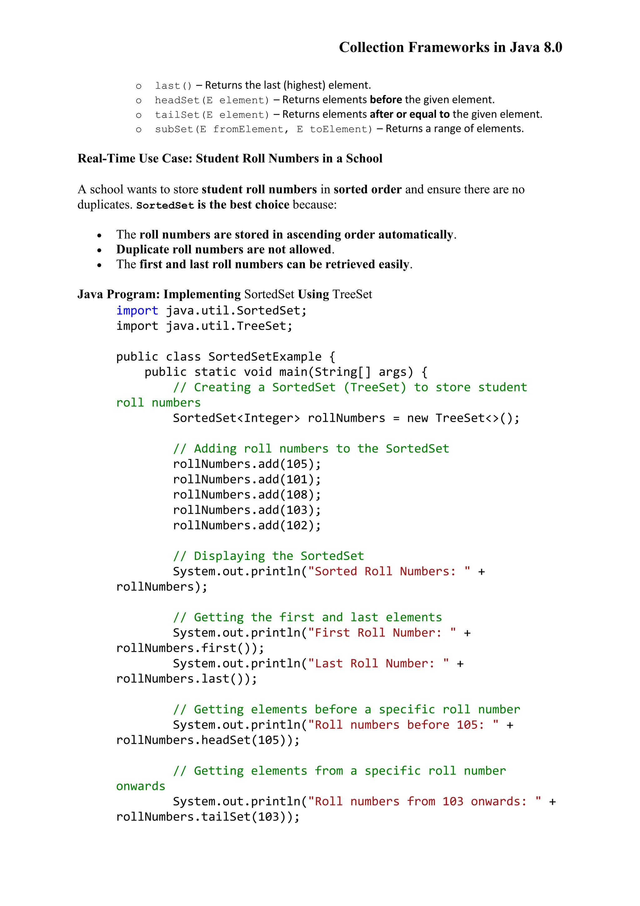 Collection Frameworks in Java 8.0 o last() – Returns the last (highest) element. o headSet(E element) – Returns elements before the given element. o tailSet(E element) – Returns elements after or equal to the given element. o subSet(E fromElement, E toElement) – Returns a range of elements. Real-Time Use Case: Student Roll Numbers in a School A school wants to store student roll numbers in sorted order and ensure there are no duplicates. SortedSet is the best choice because:  The roll numbers are stored in ascending order automatically.  Duplicate roll numbers are not allowed.  The first and last roll numbers can be retrieved easily. Java Program: Implementing SortedSet Using TreeSet import java.util.SortedSet; import java.util.TreeSet; public class SortedSetExample { public static void main(String[] args) { // Creating a SortedSet (TreeSet) to store student roll numbers SortedSet<Integer> rollNumbers = new TreeSet<>(); // Adding roll numbers to the SortedSet rollNumbers.add(105); rollNumbers.add(101); rollNumbers.add(108); rollNumbers.add(103); rollNumbers.add(102); // Displaying the SortedSet System.out.println("Sorted Roll Numbers: " + rollNumbers); // Getting the first and last elements System.out.println("First Roll Number: " + rollNumbers.first()); System.out.println("Last Roll Number: " + rollNumbers.last()); // Getting elements before a specific roll number System.out.println("Roll numbers before 105: " + rollNumbers.headSet(105)); // Getting elements from a specific roll number onwards System.out.println("Roll numbers from 103 onwards: " + rollNumbers.tailSet(103)); 