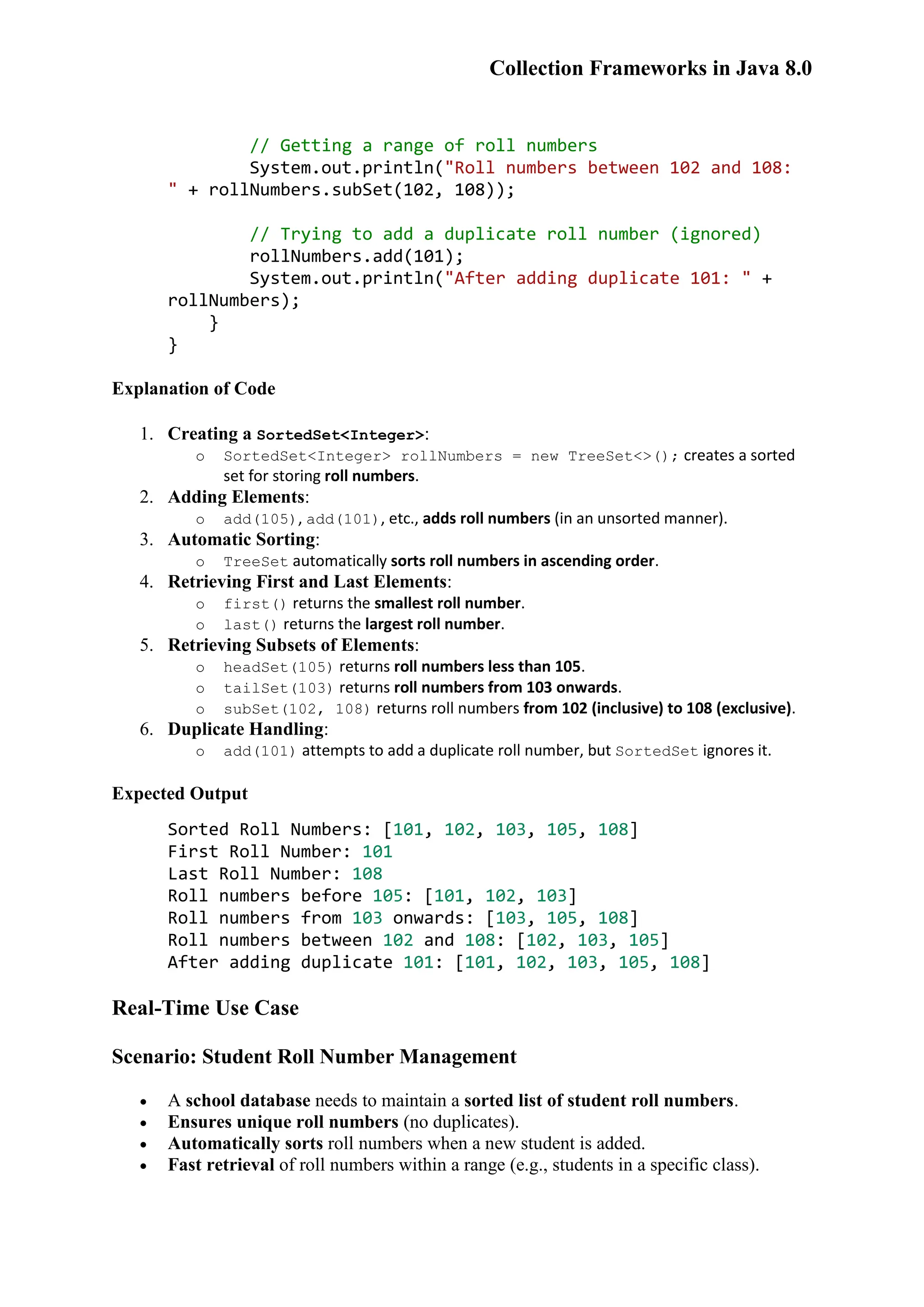 Collection Frameworks in Java 8.0 // Getting a range of roll numbers System.out.println("Roll numbers between 102 and 108: " + rollNumbers.subSet(102, 108)); // Trying to add a duplicate roll number (ignored) rollNumbers.add(101); System.out.println("After adding duplicate 101: " + rollNumbers); } } Explanation of Code 1. Creating a SortedSet<Integer>: o SortedSet<Integer> rollNumbers = new TreeSet<>(); creates a sorted set for storing roll numbers. 2. Adding Elements: o add(105), add(101), etc., adds roll numbers (in an unsorted manner). 3. Automatic Sorting: o TreeSet automatically sorts roll numbers in ascending order. 4. Retrieving First and Last Elements: o first() returns the smallest roll number. o last() returns the largest roll number. 5. Retrieving Subsets of Elements: o headSet(105) returns roll numbers less than 105. o tailSet(103) returns roll numbers from 103 onwards. o subSet(102, 108) returns roll numbers from 102 (inclusive) to 108 (exclusive). 6. Duplicate Handling: o add(101) attempts to add a duplicate roll number, but SortedSet ignores it. Expected Output Sorted Roll Numbers: [101, 102, 103, 105, 108] First Roll Number: 101 Last Roll Number: 108 Roll numbers before 105: [101, 102, 103] Roll numbers from 103 onwards: [103, 105, 108] Roll numbers between 102 and 108: [102, 103, 105] After adding duplicate 101: [101, 102, 103, 105, 108] Real-Time Use Case Scenario: Student Roll Number Management  A school database needs to maintain a sorted list of student roll numbers.  Ensures unique roll numbers (no duplicates).  Automatically sorts roll numbers when a new student is added.  Fast retrieval of roll numbers within a range (e.g., students in a specific class). 