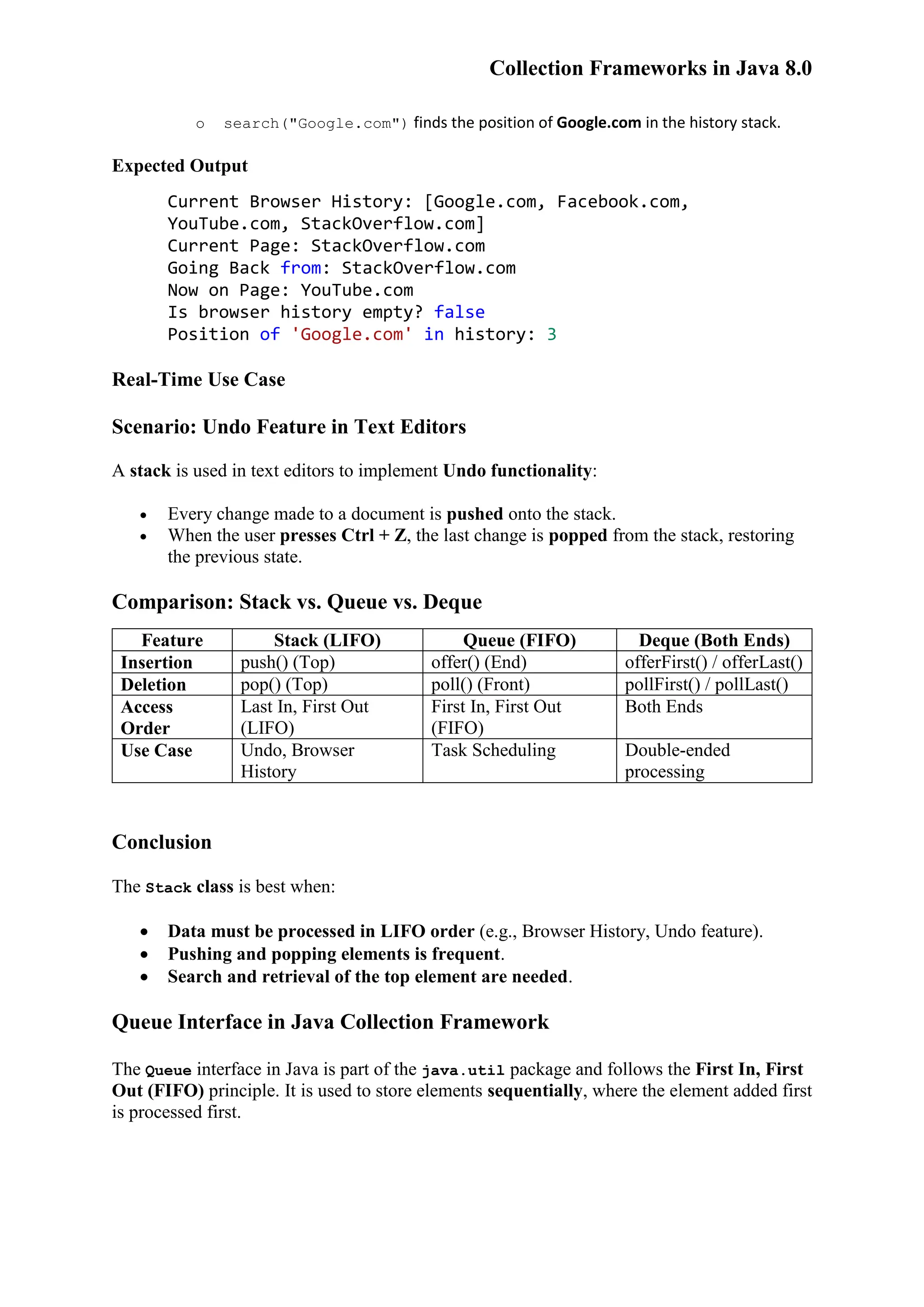 Collection Frameworks in Java 8.0 o search("Google.com") finds the position of Google.com in the history stack. Expected Output Current Browser History: [Google.com, Facebook.com, YouTube.com, StackOverflow.com] Current Page: StackOverflow.com Going Back from: StackOverflow.com Now on Page: YouTube.com Is browser history empty? false Position of 'Google.com' in history: 3 Real-Time Use Case Scenario: Undo Feature in Text Editors A stack is used in text editors to implement Undo functionality:  Every change made to a document is pushed onto the stack.  When the user presses Ctrl + Z, the last change is popped from the stack, restoring the previous state. Comparison: Stack vs. Queue vs. Deque Feature Stack (LIFO) Queue (FIFO) Deque (Both Ends) Insertion push() (Top) offer() (End) offerFirst() / offerLast() Deletion pop() (Top) poll() (Front) pollFirst() / pollLast() Access Order Last In, First Out (LIFO) First In, First Out (FIFO) Both Ends Use Case Undo, Browser History Task Scheduling Double-ended processing Conclusion The Stack class is best when:  Data must be processed in LIFO order (e.g., Browser History, Undo feature).  Pushing and popping elements is frequent.  Search and retrieval of the top element are needed. Queue Interface in Java Collection Framework The Queue interface in Java is part of the java.util package and follows the First In, First Out (FIFO) principle. It is used to store elements sequentially, where the element added first is processed first. 