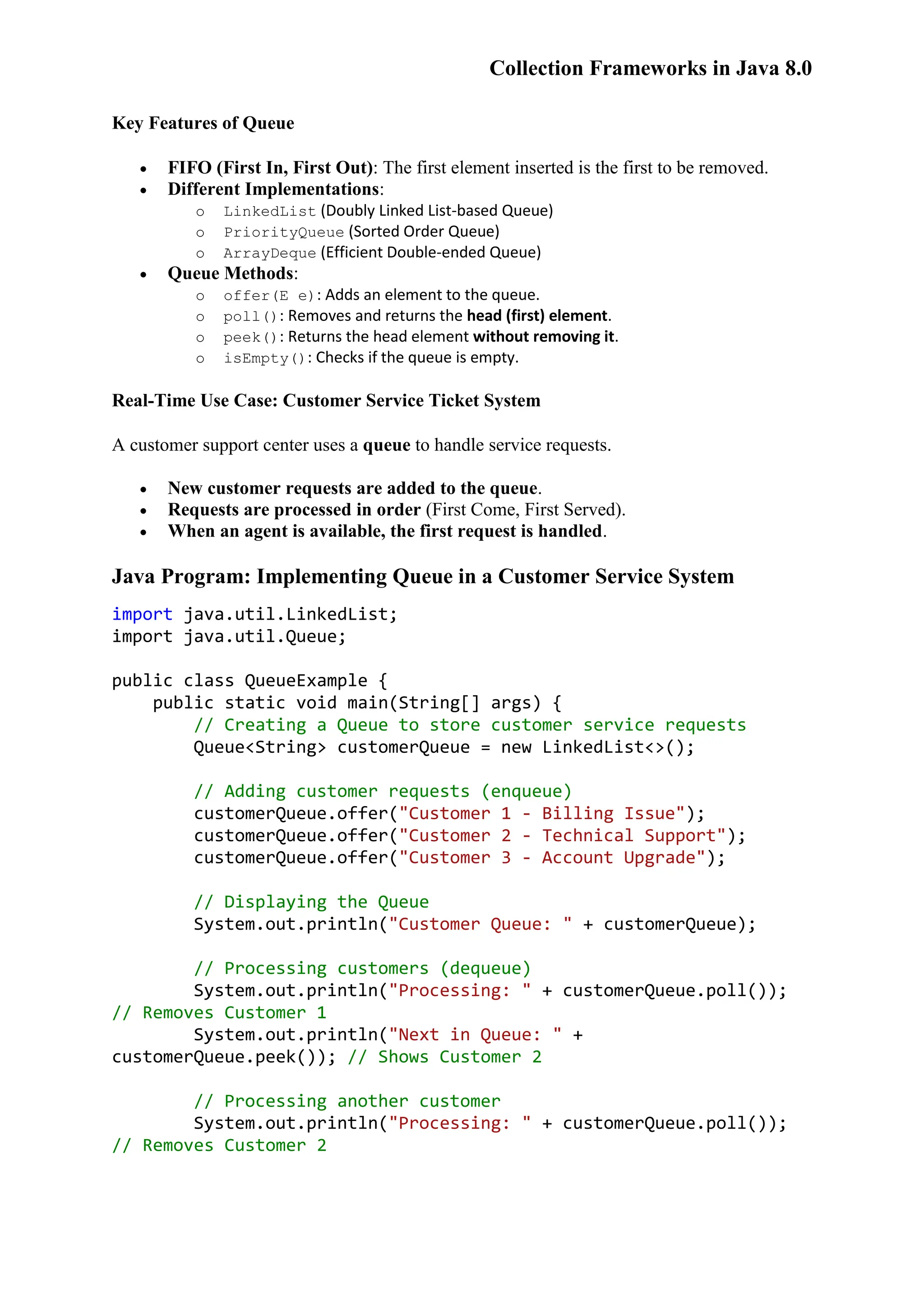 Collection Frameworks in Java 8.0 Key Features of Queue  FIFO (First In, First Out): The first element inserted is the first to be removed.  Different Implementations: o LinkedList (Doubly Linked List-based Queue) o PriorityQueue (Sorted Order Queue) o ArrayDeque (Efficient Double-ended Queue)  Queue Methods: o offer(E e): Adds an element to the queue. o poll(): Removes and returns the head (first) element. o peek(): Returns the head element without removing it. o isEmpty(): Checks if the queue is empty. Real-Time Use Case: Customer Service Ticket System A customer support center uses a queue to handle service requests.  New customer requests are added to the queue.  Requests are processed in order (First Come, First Served).  When an agent is available, the first request is handled. Java Program: Implementing Queue in a Customer Service System import java.util.LinkedList; import java.util.Queue; public class QueueExample { public static void main(String[] args) { // Creating a Queue to store customer service requests Queue<String> customerQueue = new LinkedList<>(); // Adding customer requests (enqueue) customerQueue.offer("Customer 1 - Billing Issue"); customerQueue.offer("Customer 2 - Technical Support"); customerQueue.offer("Customer 3 - Account Upgrade"); // Displaying the Queue System.out.println("Customer Queue: " + customerQueue); // Processing customers (dequeue) System.out.println("Processing: " + customerQueue.poll()); // Removes Customer 1 System.out.println("Next in Queue: " + customerQueue.peek()); // Shows Customer 2 // Processing another customer System.out.println("Processing: " + customerQueue.poll()); // Removes Customer 2 