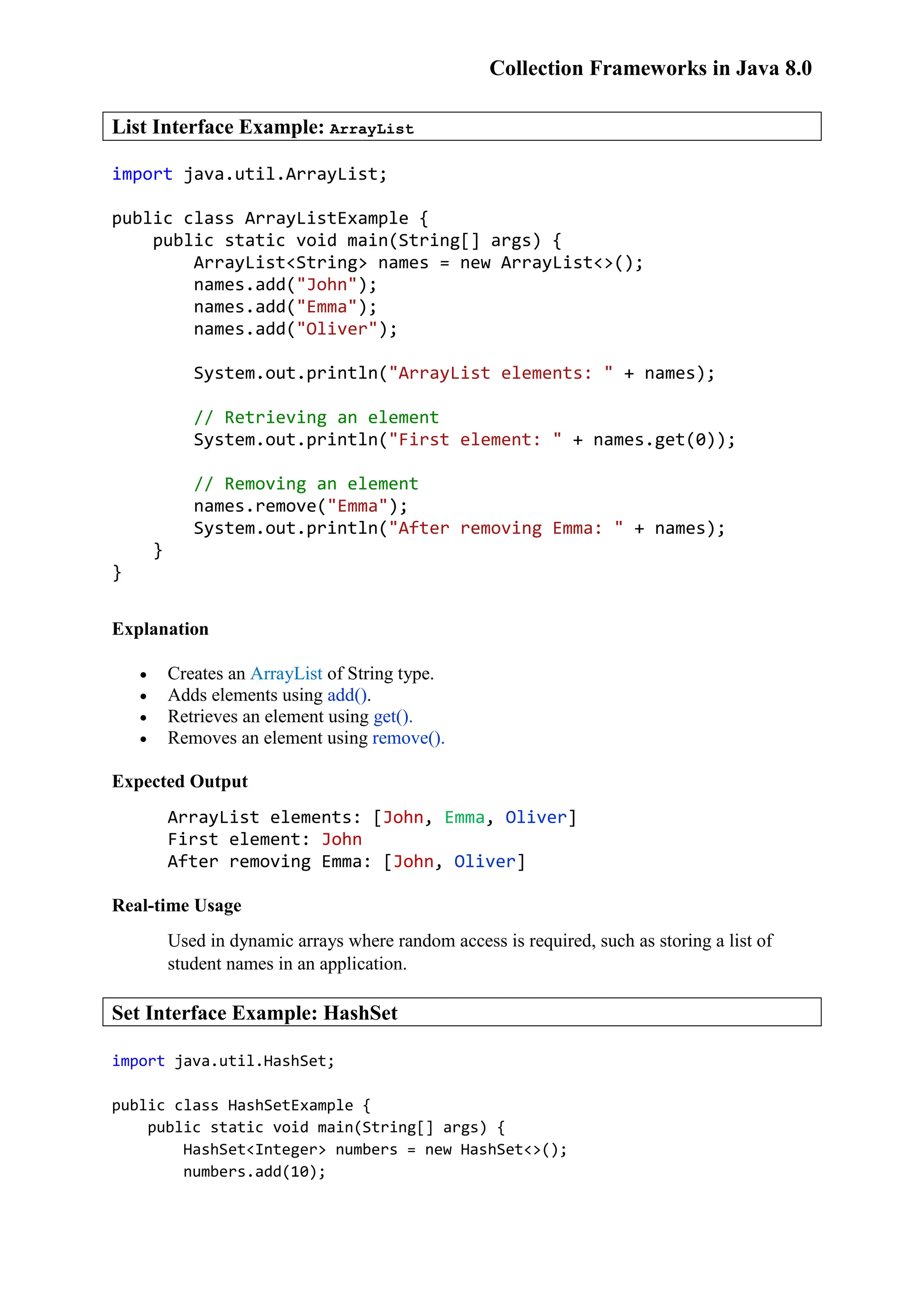 Collection Frameworks in Java 8.0 List Interface Example: ArrayList import java.util.ArrayList; public class ArrayListExample { public static void main(String[] args) { ArrayList<String> names = new ArrayList<>(); names.add("John"); names.add("Emma"); names.add("Oliver"); System.out.println("ArrayList elements: " + names); // Retrieving an element System.out.println("First element: " + names.get(0)); // Removing an element names.remove("Emma"); System.out.println("After removing Emma: " + names); } } Explanation  Creates an ArrayList of String type.  Adds elements using add().  Retrieves an element using get().  Removes an element using remove(). Expected Output ArrayList elements: [John, Emma, Oliver] First element: John After removing Emma: [John, Oliver] Real-time Usage Used in dynamic arrays where random access is required, such as storing a list of student names in an application. Set Interface Example: HashSet import java.util.HashSet; public class HashSetExample { public static void main(String[] args) { HashSet<Integer> numbers = new HashSet<>(); numbers.add(10); 