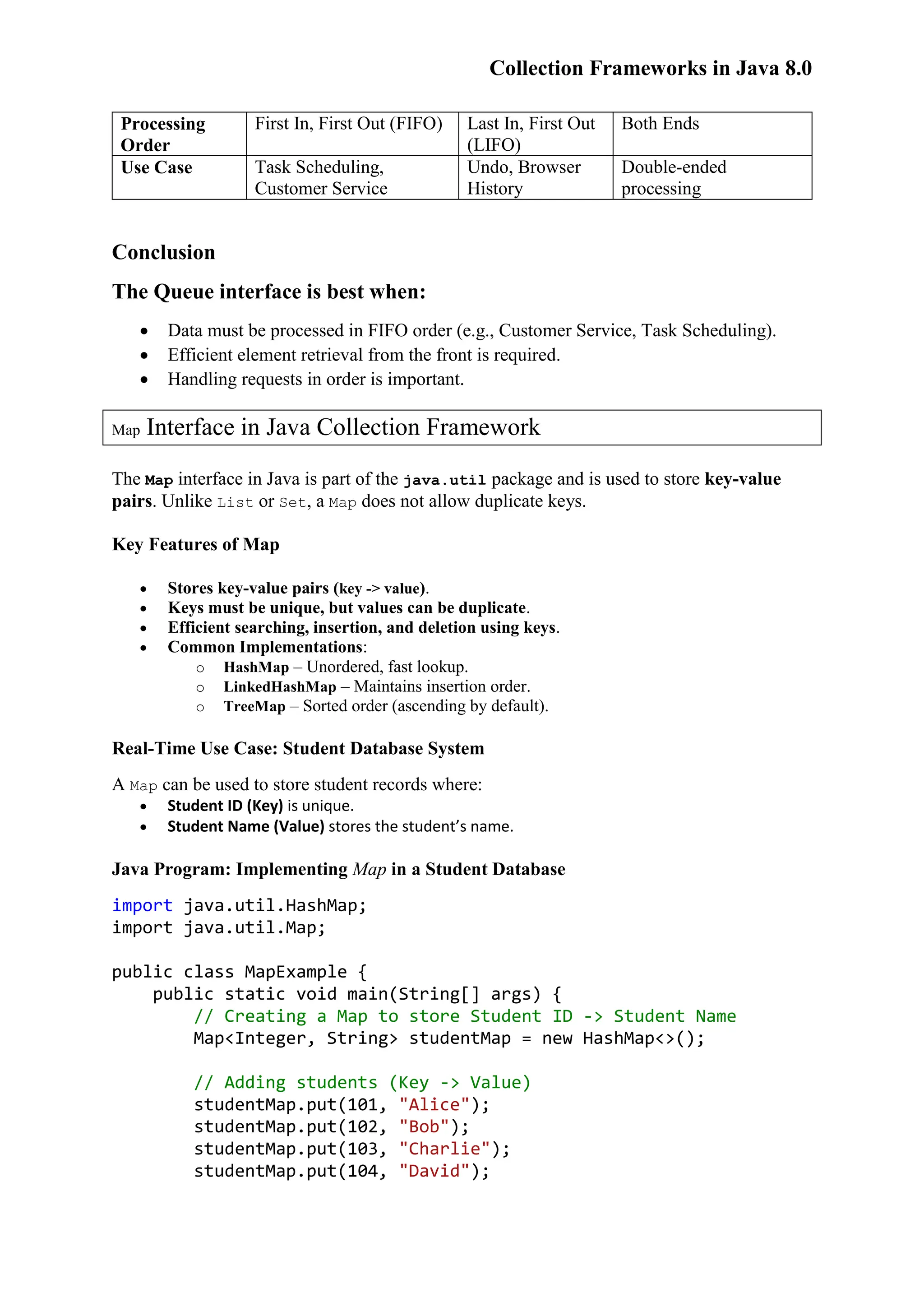 Collection Frameworks in Java 8.0 Processing Order First In, First Out (FIFO) Last In, First Out (LIFO) Both Ends Use Case Task Scheduling, Customer Service Undo, Browser History Double-ended processing Conclusion The Queue interface is best when:  Data must be processed in FIFO order (e.g., Customer Service, Task Scheduling).  Efficient element retrieval from the front is required.  Handling requests in order is important. Map Interface in Java Collection Framework The Map interface in Java is part of the java.util package and is used to store key-value pairs. Unlike List or Set, a Map does not allow duplicate keys. Key Features of Map  Stores key-value pairs (key -> value).  Keys must be unique, but values can be duplicate.  Efficient searching, insertion, and deletion using keys.  Common Implementations: o HashMap – Unordered, fast lookup. o LinkedHashMap – Maintains insertion order. o TreeMap – Sorted order (ascending by default). Real-Time Use Case: Student Database System A Map can be used to store student records where:  Student ID (Key) is unique.  Student Name (Value) stores the student’s name. Java Program: Implementing Map in a Student Database import java.util.HashMap; import java.util.Map; public class MapExample { public static void main(String[] args) { // Creating a Map to store Student ID -> Student Name Map<Integer, String> studentMap = new HashMap<>(); // Adding students (Key -> Value) studentMap.put(101, "Alice"); studentMap.put(102, "Bob"); studentMap.put(103, "Charlie"); studentMap.put(104, "David"); 