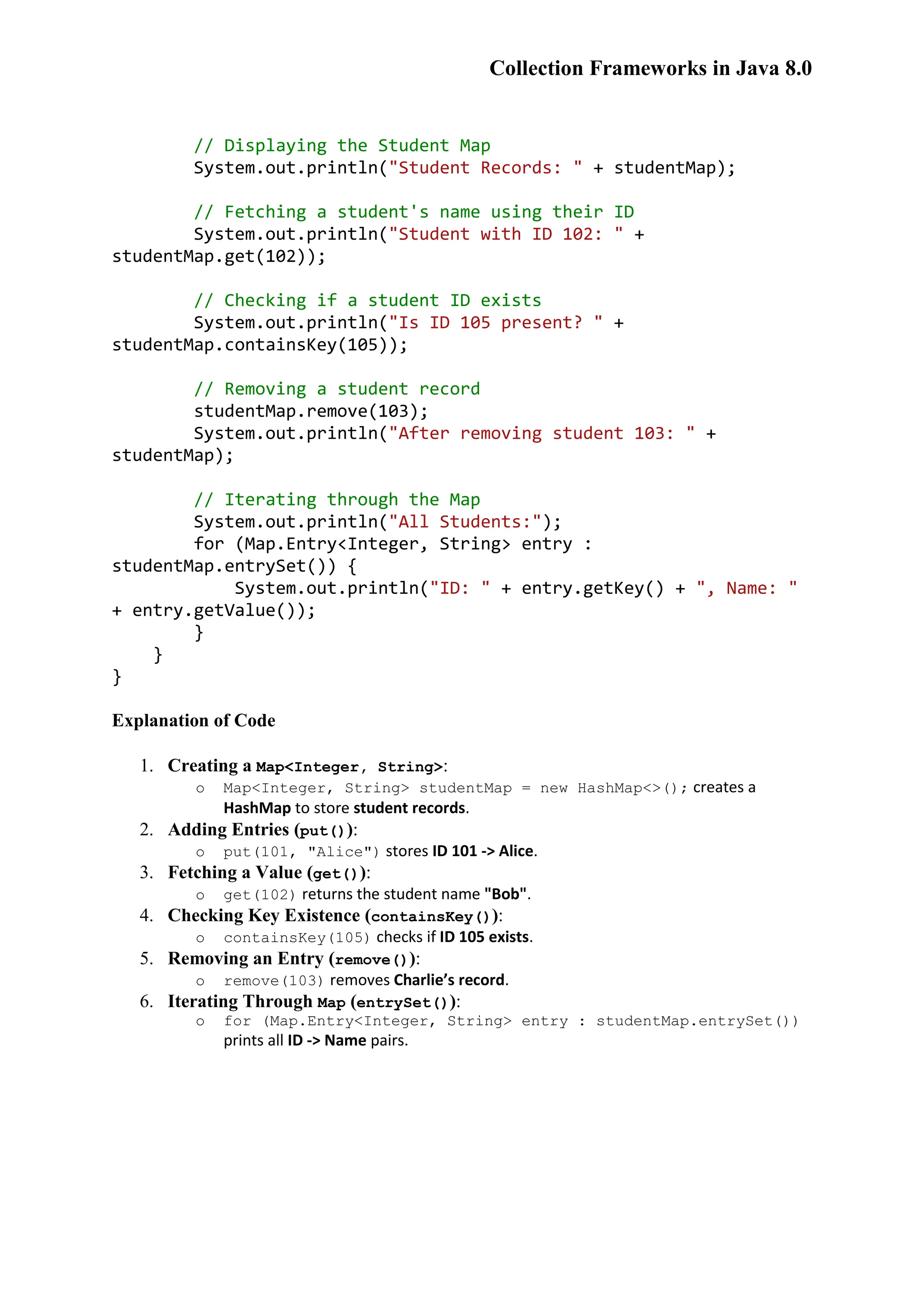 Collection Frameworks in Java 8.0 // Displaying the Student Map System.out.println("Student Records: " + studentMap); // Fetching a student's name using their ID System.out.println("Student with ID 102: " + studentMap.get(102)); // Checking if a student ID exists System.out.println("Is ID 105 present? " + studentMap.containsKey(105)); // Removing a student record studentMap.remove(103); System.out.println("After removing student 103: " + studentMap); // Iterating through the Map System.out.println("All Students:"); for (Map.Entry<Integer, String> entry : studentMap.entrySet()) { System.out.println("ID: " + entry.getKey() + ", Name: " + entry.getValue()); } } } Explanation of Code 1. Creating a Map<Integer, String>: o Map<Integer, String> studentMap = new HashMap<>(); creates a HashMap to store student records. 2. Adding Entries (put()): o put(101, "Alice") stores ID 101 -> Alice. 3. Fetching a Value (get()): o get(102) returns the student name "Bob". 4. Checking Key Existence (containsKey()): o containsKey(105) checks if ID 105 exists. 5. Removing an Entry (remove()): o remove(103) removes Charlie’s record. 6. Iterating Through Map (entrySet()): o for (Map.Entry<Integer, String> entry : studentMap.entrySet()) prints all ID -> Name pairs. 
