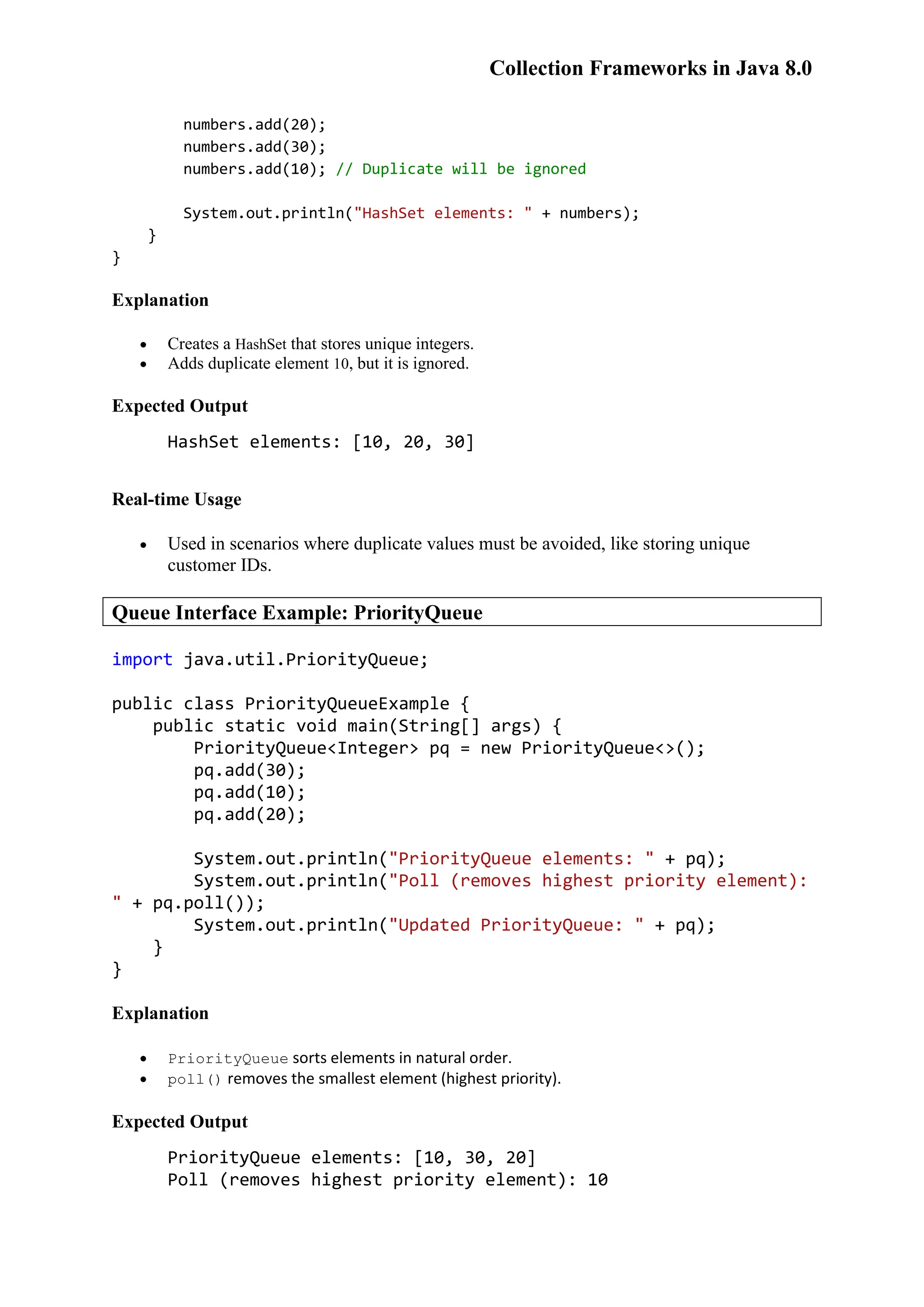 Collection Frameworks in Java 8.0 numbers.add(20); numbers.add(30); numbers.add(10); // Duplicate will be ignored System.out.println("HashSet elements: " + numbers); } } Explanation  Creates a HashSet that stores unique integers.  Adds duplicate element 10, but it is ignored. Expected Output HashSet elements: [10, 20, 30] Real-time Usage  Used in scenarios where duplicate values must be avoided, like storing unique customer IDs. Queue Interface Example: PriorityQueue import java.util.PriorityQueue; public class PriorityQueueExample { public static void main(String[] args) { PriorityQueue<Integer> pq = new PriorityQueue<>(); pq.add(30); pq.add(10); pq.add(20); System.out.println("PriorityQueue elements: " + pq); System.out.println("Poll (removes highest priority element): " + pq.poll()); System.out.println("Updated PriorityQueue: " + pq); } } Explanation  PriorityQueue sorts elements in natural order.  poll() removes the smallest element (highest priority). Expected Output PriorityQueue elements: [10, 30, 20] Poll (removes highest priority element): 10 