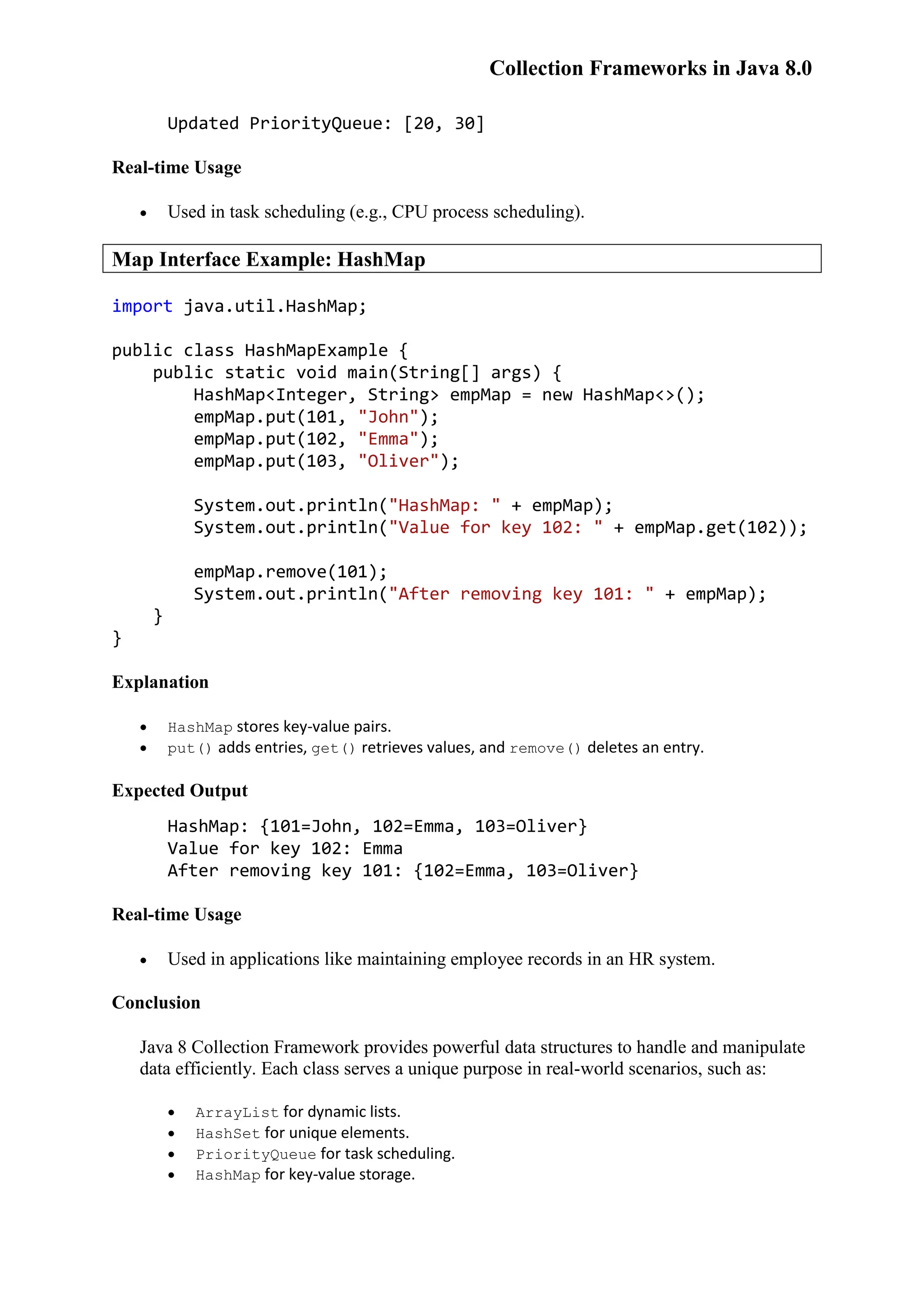 Collection Frameworks in Java 8.0 Updated PriorityQueue: [20, 30] Real-time Usage  Used in task scheduling (e.g., CPU process scheduling). Map Interface Example: HashMap import java.util.HashMap; public class HashMapExample { public static void main(String[] args) { HashMap<Integer, String> empMap = new HashMap<>(); empMap.put(101, "John"); empMap.put(102, "Emma"); empMap.put(103, "Oliver"); System.out.println("HashMap: " + empMap); System.out.println("Value for key 102: " + empMap.get(102)); empMap.remove(101); System.out.println("After removing key 101: " + empMap); } } Explanation  HashMap stores key-value pairs.  put() adds entries, get() retrieves values, and remove() deletes an entry. Expected Output HashMap: {101=John, 102=Emma, 103=Oliver} Value for key 102: Emma After removing key 101: {102=Emma, 103=Oliver} Real-time Usage  Used in applications like maintaining employee records in an HR system. Conclusion Java 8 Collection Framework provides powerful data structures to handle and manipulate data efficiently. Each class serves a unique purpose in real-world scenarios, such as:  ArrayList for dynamic lists.  HashSet for unique elements.  PriorityQueue for task scheduling.  HashMap for key-value storage. 