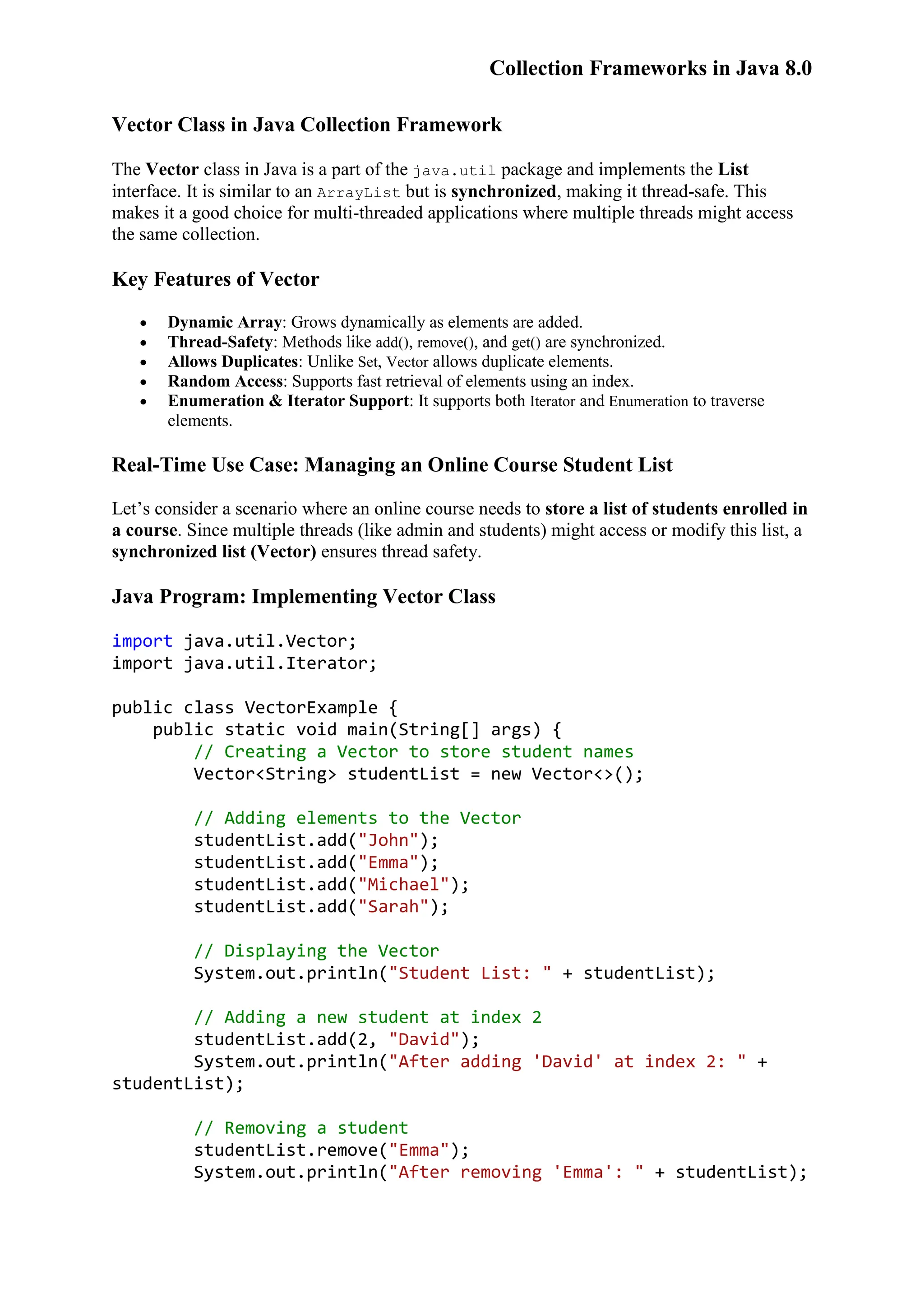 Collection Frameworks in Java 8.0 Vector Class in Java Collection Framework The Vector class in Java is a part of the java.util package and implements the List interface. It is similar to an ArrayList but is synchronized, making it thread-safe. This makes it a good choice for multi-threaded applications where multiple threads might access the same collection. Key Features of Vector  Dynamic Array: Grows dynamically as elements are added.  Thread-Safety: Methods like add(), remove(), and get() are synchronized.  Allows Duplicates: Unlike Set, Vector allows duplicate elements.  Random Access: Supports fast retrieval of elements using an index.  Enumeration & Iterator Support: It supports both Iterator and Enumeration to traverse elements. Real-Time Use Case: Managing an Online Course Student List Let’s consider a scenario where an online course needs to store a list of students enrolled in a course. Since multiple threads (like admin and students) might access or modify this list, a synchronized list (Vector) ensures thread safety. Java Program: Implementing Vector Class import java.util.Vector; import java.util.Iterator; public class VectorExample { public static void main(String[] args) { // Creating a Vector to store student names Vector<String> studentList = new Vector<>(); // Adding elements to the Vector studentList.add("John"); studentList.add("Emma"); studentList.add("Michael"); studentList.add("Sarah"); // Displaying the Vector System.out.println("Student List: " + studentList); // Adding a new student at index 2 studentList.add(2, "David"); System.out.println("After adding 'David' at index 2: " + studentList); // Removing a student studentList.remove("Emma"); System.out.println("After removing 'Emma': " + studentList); 