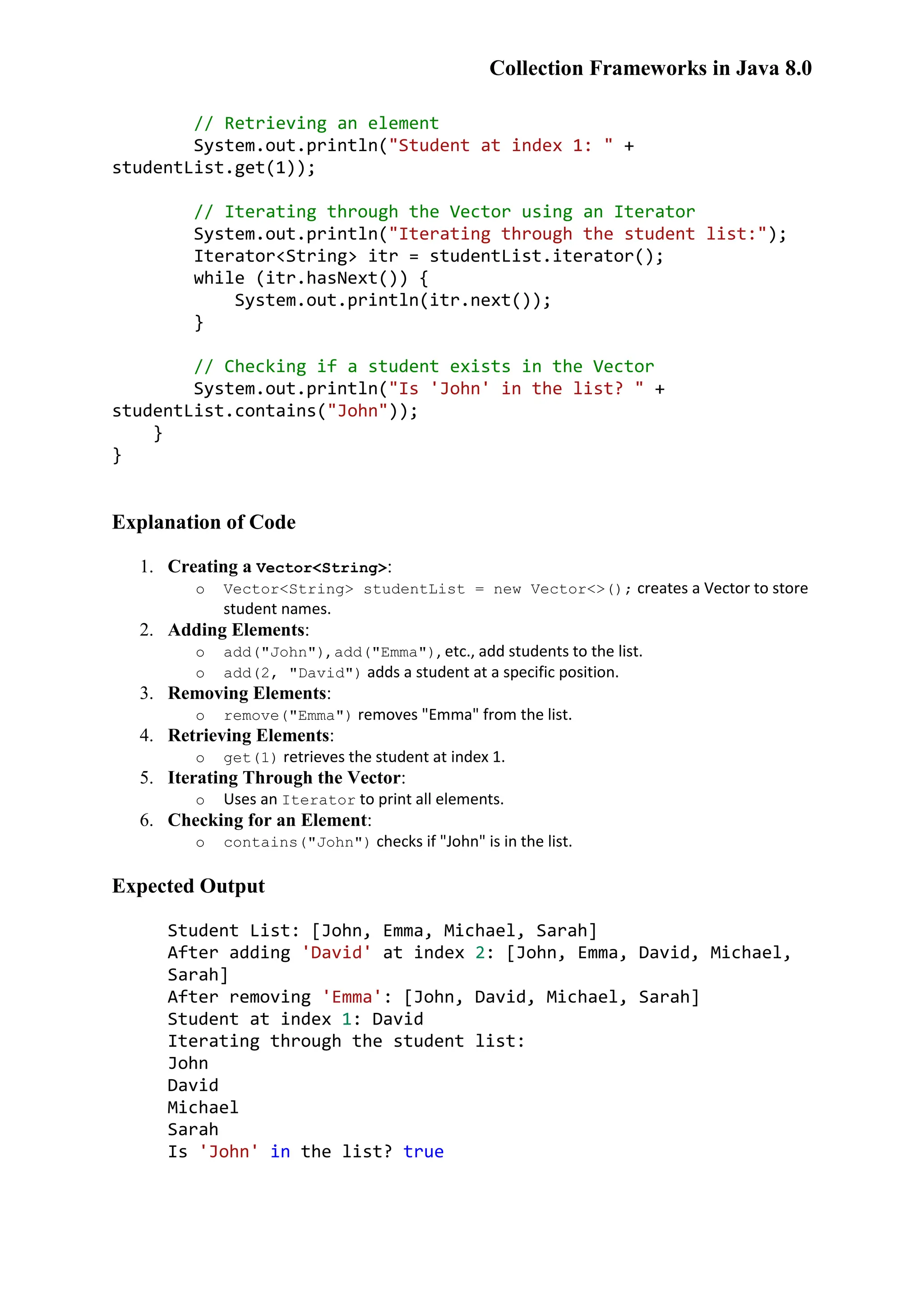 Collection Frameworks in Java 8.0 // Retrieving an element System.out.println("Student at index 1: " + studentList.get(1)); // Iterating through the Vector using an Iterator System.out.println("Iterating through the student list:"); Iterator<String> itr = studentList.iterator(); while (itr.hasNext()) { System.out.println(itr.next()); } // Checking if a student exists in the Vector System.out.println("Is 'John' in the list? " + studentList.contains("John")); } } Explanation of Code 1. Creating a Vector<String>: o Vector<String> studentList = new Vector<>(); creates a Vector to store student names. 2. Adding Elements: o add("John"), add("Emma"), etc., add students to the list. o add(2, "David") adds a student at a specific position. 3. Removing Elements: o remove("Emma") removes "Emma" from the list. 4. Retrieving Elements: o get(1) retrieves the student at index 1. 5. Iterating Through the Vector: o Uses an Iterator to print all elements. 6. Checking for an Element: o contains("John") checks if "John" is in the list. Expected Output Student List: [John, Emma, Michael, Sarah] After adding 'David' at index 2: [John, Emma, David, Michael, Sarah] After removing 'Emma': [John, David, Michael, Sarah] Student at index 1: David Iterating through the student list: John David Michael Sarah Is 'John' in the list? true 
