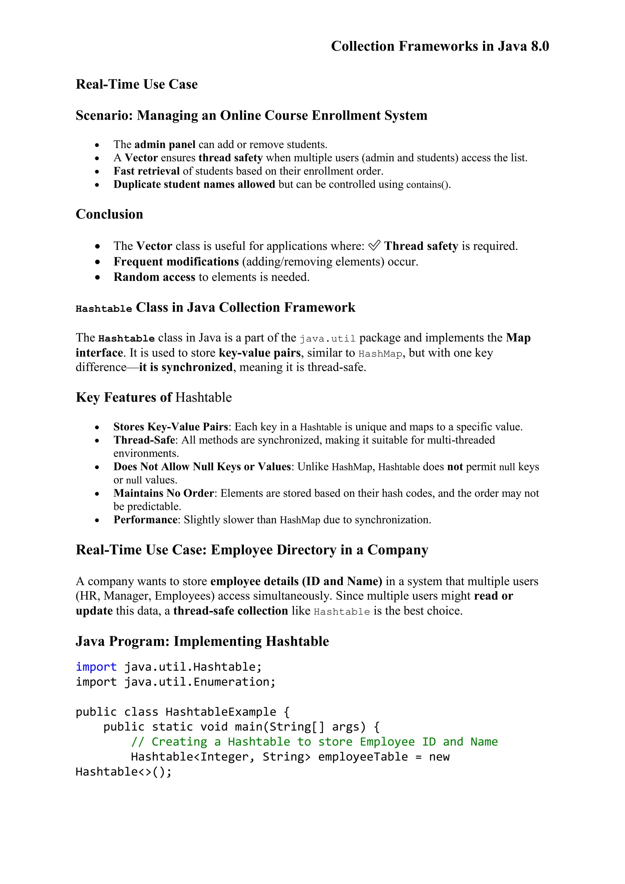 Collection Frameworks in Java 8.0 Real-Time Use Case Scenario: Managing an Online Course Enrollment System  The admin panel can add or remove students.  A Vector ensures thread safety when multiple users (admin and students) access the list.  Fast retrieval of students based on their enrollment order.  Duplicate student names allowed but can be controlled using contains(). Conclusion  The Vector class is useful for applications where: ✅ Thread safety is required.  Frequent modifications (adding/removing elements) occur.  Random access to elements is needed. Hashtable Class in Java Collection Framework The Hashtable class in Java is a part of the java.util package and implements the Map interface. It is used to store key-value pairs, similar to HashMap, but with one key difference—it is synchronized, meaning it is thread-safe. Key Features of Hashtable  Stores Key-Value Pairs: Each key in a Hashtable is unique and maps to a specific value.  Thread-Safe: All methods are synchronized, making it suitable for multi-threaded environments.  Does Not Allow Null Keys or Values: Unlike HashMap, Hashtable does not permit null keys or null values.  Maintains No Order: Elements are stored based on their hash codes, and the order may not be predictable.  Performance: Slightly slower than HashMap due to synchronization. Real-Time Use Case: Employee Directory in a Company A company wants to store employee details (ID and Name) in a system that multiple users (HR, Manager, Employees) access simultaneously. Since multiple users might read or update this data, a thread-safe collection like Hashtable is the best choice. Java Program: Implementing Hashtable import java.util.Hashtable; import java.util.Enumeration; public class HashtableExample { public static void main(String[] args) { // Creating a Hashtable to store Employee ID and Name Hashtable<Integer, String> employeeTable = new Hashtable<>(); 