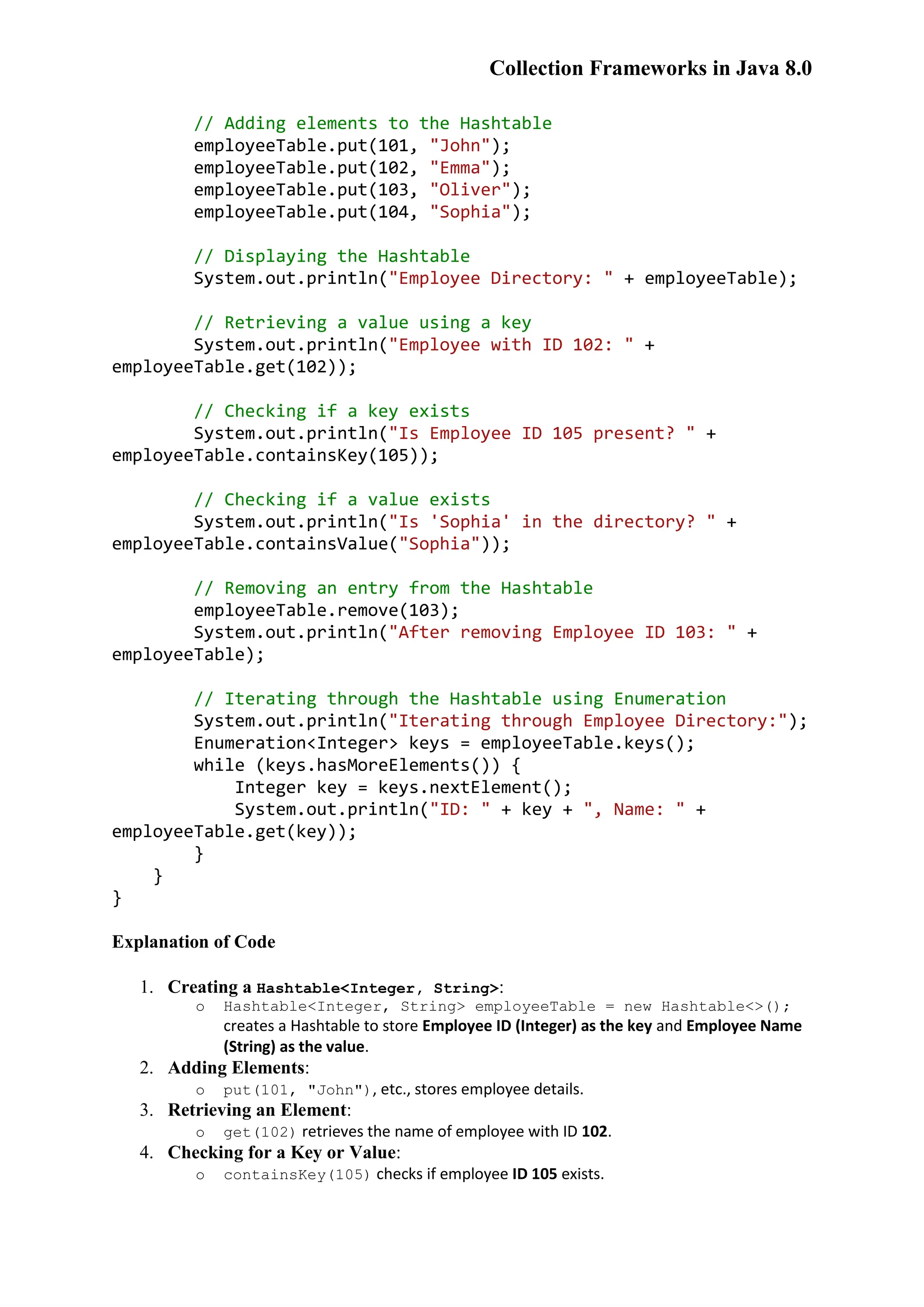 Collection Frameworks in Java 8.0 // Adding elements to the Hashtable employeeTable.put(101, "John"); employeeTable.put(102, "Emma"); employeeTable.put(103, "Oliver"); employeeTable.put(104, "Sophia"); // Displaying the Hashtable System.out.println("Employee Directory: " + employeeTable); // Retrieving a value using a key System.out.println("Employee with ID 102: " + employeeTable.get(102)); // Checking if a key exists System.out.println("Is Employee ID 105 present? " + employeeTable.containsKey(105)); // Checking if a value exists System.out.println("Is 'Sophia' in the directory? " + employeeTable.containsValue("Sophia")); // Removing an entry from the Hashtable employeeTable.remove(103); System.out.println("After removing Employee ID 103: " + employeeTable); // Iterating through the Hashtable using Enumeration System.out.println("Iterating through Employee Directory:"); Enumeration<Integer> keys = employeeTable.keys(); while (keys.hasMoreElements()) { Integer key = keys.nextElement(); System.out.println("ID: " + key + ", Name: " + employeeTable.get(key)); } } } Explanation of Code 1. Creating a Hashtable<Integer, String>: o Hashtable<Integer, String> employeeTable = new Hashtable<>(); creates a Hashtable to store Employee ID (Integer) as the key and Employee Name (String) as the value. 2. Adding Elements: o put(101, "John"), etc., stores employee details. 3. Retrieving an Element: o get(102) retrieves the name of employee with ID 102. 4. Checking for a Key or Value: o containsKey(105) checks if employee ID 105 exists. 