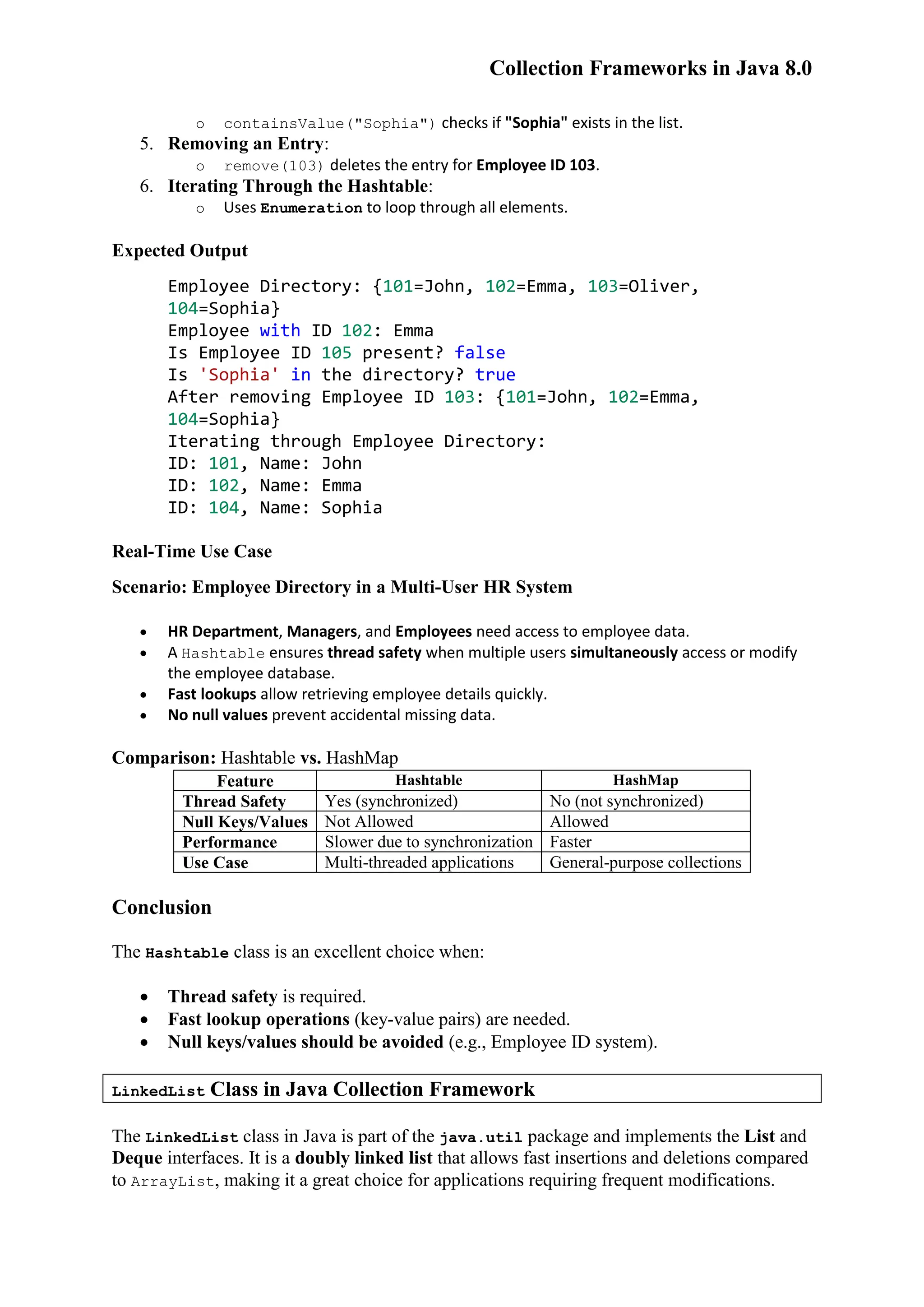 Collection Frameworks in Java 8.0 o containsValue("Sophia") checks if "Sophia" exists in the list. 5. Removing an Entry: o remove(103) deletes the entry for Employee ID 103. 6. Iterating Through the Hashtable: o Uses Enumeration to loop through all elements. Expected Output Employee Directory: {101=John, 102=Emma, 103=Oliver, 104=Sophia} Employee with ID 102: Emma Is Employee ID 105 present? false Is 'Sophia' in the directory? true After removing Employee ID 103: {101=John, 102=Emma, 104=Sophia} Iterating through Employee Directory: ID: 101, Name: John ID: 102, Name: Emma ID: 104, Name: Sophia Real-Time Use Case Scenario: Employee Directory in a Multi-User HR System  HR Department, Managers, and Employees need access to employee data.  A Hashtable ensures thread safety when multiple users simultaneously access or modify the employee database.  Fast lookups allow retrieving employee details quickly.  No null values prevent accidental missing data. Comparison: Hashtable vs. HashMap Feature Hashtable HashMap Thread Safety Yes (synchronized) No (not synchronized) Null Keys/Values Not Allowed Allowed Performance Slower due to synchronization Faster Use Case Multi-threaded applications General-purpose collections Conclusion The Hashtable class is an excellent choice when:  Thread safety is required.  Fast lookup operations (key-value pairs) are needed.  Null keys/values should be avoided (e.g., Employee ID system). LinkedList Class in Java Collection Framework The LinkedList class in Java is part of the java.util package and implements the List and Deque interfaces. It is a doubly linked list that allows fast insertions and deletions compared to ArrayList, making it a great choice for applications requiring frequent modifications. 
