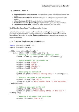 Collection Frameworks in Java 8.0
Key Features of LinkedList
 Doubly Linked List Implementation: Each node has references to both its previous and next
nodes.
 Efficient Insertions/Deletions: Faster than ArrayList for adding/removing elements in the
middle.
 Allows Duplicates & Null Elements: Unlike Set, it allows duplicate elements.
 Can Be Used as a List, Queue, or Deque: Implements List, Queue, and Deque interfaces.
 Maintains Insertion Order: Elements are stored in the order they were added.
Real-Time Use Case: Train Ticket Reservation System
A train ticket reservation system needs to maintain a waiting list of passengers. Since
passengers might cancel their bookings, removing an element from the middle of the list
should be fast. LinkedList is ideal for this scenario because of its efficient insertion and
deletion operations.
Java Program: Implementing LinkedList
import java.util.LinkedList;
import java.util.Iterator;
public class LinkedListExample {
public static void main(String[] args) {
// Creating a LinkedList to store passenger names
LinkedList<String> waitingList = new LinkedList<>();
// Adding elements to the LinkedList
waitingList.add("Alice");
waitingList.add("Bob");
waitingList.add("Charlie");
waitingList.add("David");
// Displaying the LinkedList
System.out.println("Initial Waiting List: " + waitingList);
// Adding a passenger at the beginning
waitingList.addFirst("Zara");
System.out.println("After adding 'Zara' at the beginning: "
+ waitingList);
// Adding a passenger at the end
waitingList.addLast("Ethan");
System.out.println("After adding 'Ethan' at the end: " +
waitingList);
// Removing a passenger from the middle
waitingList.remove("Charlie");
 
