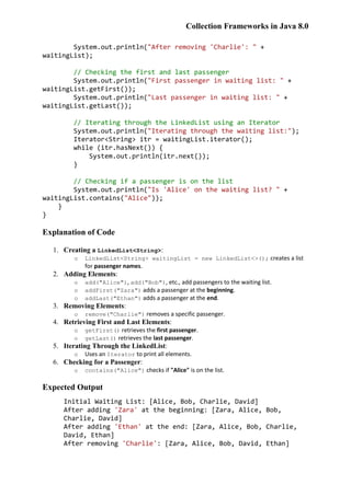 Collection Frameworks in Java 8.0
System.out.println("After removing 'Charlie': " +
waitingList);
// Checking the first and last passenger
System.out.println("First passenger in waiting list: " +
waitingList.getFirst());
System.out.println("Last passenger in waiting list: " +
waitingList.getLast());
// Iterating through the LinkedList using an Iterator
System.out.println("Iterating through the waiting list:");
Iterator<String> itr = waitingList.iterator();
while (itr.hasNext()) {
System.out.println(itr.next());
}
// Checking if a passenger is on the list
System.out.println("Is 'Alice' on the waiting list? " +
waitingList.contains("Alice"));
}
}
Explanation of Code
1. Creating a LinkedList<String>:
o LinkedList<String> waitingList = new LinkedList<>(); creates a list
for passenger names.
2. Adding Elements:
o add("Alice"), add("Bob"), etc., add passengers to the waiting list.
o addFirst("Zara") adds a passenger at the beginning.
o addLast("Ethan") adds a passenger at the end.
3. Removing Elements:
o remove("Charlie") removes a specific passenger.
4. Retrieving First and Last Elements:
o getFirst() retrieves the first passenger.
o getLast() retrieves the last passenger.
5. Iterating Through the LinkedList:
o Uses an Iterator to print all elements.
6. Checking for a Passenger:
o contains("Alice") checks if "Alice" is on the list.
Expected Output
Initial Waiting List: [Alice, Bob, Charlie, David]
After adding 'Zara' at the beginning: [Zara, Alice, Bob,
Charlie, David]
After adding 'Ethan' at the end: [Zara, Alice, Bob, Charlie,
David, Ethan]
After removing 'Charlie': [Zara, Alice, Bob, David, Ethan]
 