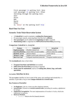 Collection Frameworks in Java 8.0
First passenger in waiting list: Zara
Last passenger in waiting list: Ethan
Iterating through the waiting list:
Zara
Alice
Bob
David
Ethan
Is 'Alice' on the waiting list? true
Real-Time Use Case
Scenario: Train Ticket Reservation System
 A LinkedList is used to maintain a waiting list of passengers.
 If a passenger cancels, removing them from the list is efficient.
 New passengers can be added at the beginning or end as required.
 Maintaining order is important for FIFO (First-In-First-Out) processing.
Comparison: LinkedList vs. ArrayList
Feature LinkedList ArrayList
Implementation Doubly Linked List Dynamic Array
Insertion/Deletion Faster (O(1) at start/middle) Slower (O(n) for middle)
Random Access Slower (O(n)) Faster (O(1))
Memory Usage Higher (extra node references) Lower
Best Use Case Frequent insertions/removals Frequent random access
The LinkedList class is best when:
 Frequent insertions and deletions are needed.
 FIFO (First-In-First-Out) processing is required.
 Order must be maintained, such as in waiting lists, history logs, and undo
operations.
SortedSet Interface in Java
The SortedSet interface in Java is part of the java.util package and extends the Set
interface. It provides a way to store unique elements in a sorted order.
Key Features of SortedSet
 No Duplicates: Like Set, it does not allow duplicate elements.
 Sorted Order: Elements are sorted in natural order (ascending for numbers, alphabetical
for strings).
 Implements NavigableSet: The main implementation of SortedSet is TreeSet, which also
implements NavigableSet.
 Retrieval Methods:
o first() – Returns the first (lowest) element.
 