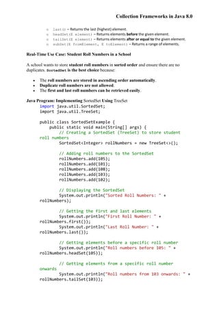 Collection Frameworks in Java 8.0
o last() – Returns the last (highest) element.
o headSet(E element) – Returns elements before the given element.
o tailSet(E element) – Returns elements after or equal to the given element.
o subSet(E fromElement, E toElement) – Returns a range of elements.
Real-Time Use Case: Student Roll Numbers in a School
A school wants to store student roll numbers in sorted order and ensure there are no
duplicates. SortedSet is the best choice because:
 The roll numbers are stored in ascending order automatically.
 Duplicate roll numbers are not allowed.
 The first and last roll numbers can be retrieved easily.
Java Program: Implementing SortedSet Using TreeSet
import java.util.SortedSet;
import java.util.TreeSet;
public class SortedSetExample {
public static void main(String[] args) {
// Creating a SortedSet (TreeSet) to store student
roll numbers
SortedSet<Integer> rollNumbers = new TreeSet<>();
// Adding roll numbers to the SortedSet
rollNumbers.add(105);
rollNumbers.add(101);
rollNumbers.add(108);
rollNumbers.add(103);
rollNumbers.add(102);
// Displaying the SortedSet
System.out.println("Sorted Roll Numbers: " +
rollNumbers);
// Getting the first and last elements
System.out.println("First Roll Number: " +
rollNumbers.first());
System.out.println("Last Roll Number: " +
rollNumbers.last());
// Getting elements before a specific roll number
System.out.println("Roll numbers before 105: " +
rollNumbers.headSet(105));
// Getting elements from a specific roll number
onwards
System.out.println("Roll numbers from 103 onwards: " +
rollNumbers.tailSet(103));
 