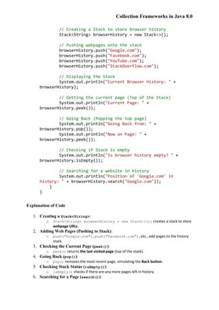 Collection Frameworks in Java 8.0
// Creating a Stack to store browser history
Stack<String> browserHistory = new Stack<>();
// Pushing webpages onto the stack
browserHistory.push("Google.com");
browserHistory.push("Facebook.com");
browserHistory.push("YouTube.com");
browserHistory.push("StackOverflow.com");
// Displaying the Stack
System.out.println("Current Browser History: " +
browserHistory);
// Getting the current page (Top of the Stack)
System.out.println("Current Page: " +
browserHistory.peek());
// Going Back (Popping the top page)
System.out.println("Going Back from: " +
browserHistory.pop());
System.out.println("Now on Page: " +
browserHistory.peek());
// Checking if Stack is empty
System.out.println("Is browser history empty? " +
browserHistory.isEmpty());
// Searching for a website in history
System.out.println("Position of 'Google.com' in
history: " + browserHistory.search("Google.com"));
}
}
Explanation of Code
1. Creating a Stack<String>:
o Stack<String> browserHistory = new Stack<>(); creates a stack to store
webpage URLs.
2. Adding Web Pages (Pushing to Stack):
o push("Google.com"), push("Facebook.com"), etc., add pages to the history
stack.
3. Checking the Current Page (peek()):
o peek() returns the last visited page (top of the stack).
4. Going Back (pop()):
o pop() removes the most recent page, simulating the Back button.
5. Checking Stack Status (isEmpty()):
o isEmpty() checks if there are any more pages left in history.
6. Searching for a Page (search()):
 