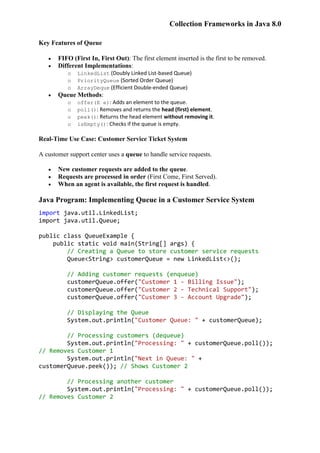 Collection Frameworks in Java 8.0
Key Features of Queue
 FIFO (First In, First Out): The first element inserted is the first to be removed.
 Different Implementations:
o LinkedList (Doubly Linked List-based Queue)
o PriorityQueue (Sorted Order Queue)
o ArrayDeque (Efficient Double-ended Queue)
 Queue Methods:
o offer(E e): Adds an element to the queue.
o poll(): Removes and returns the head (first) element.
o peek(): Returns the head element without removing it.
o isEmpty(): Checks if the queue is empty.
Real-Time Use Case: Customer Service Ticket System
A customer support center uses a queue to handle service requests.
 New customer requests are added to the queue.
 Requests are processed in order (First Come, First Served).
 When an agent is available, the first request is handled.
Java Program: Implementing Queue in a Customer Service System
import java.util.LinkedList;
import java.util.Queue;
public class QueueExample {
public static void main(String[] args) {
// Creating a Queue to store customer service requests
Queue<String> customerQueue = new LinkedList<>();
// Adding customer requests (enqueue)
customerQueue.offer("Customer 1 - Billing Issue");
customerQueue.offer("Customer 2 - Technical Support");
customerQueue.offer("Customer 3 - Account Upgrade");
// Displaying the Queue
System.out.println("Customer Queue: " + customerQueue);
// Processing customers (dequeue)
System.out.println("Processing: " + customerQueue.poll());
// Removes Customer 1
System.out.println("Next in Queue: " +
customerQueue.peek()); // Shows Customer 2
// Processing another customer
System.out.println("Processing: " + customerQueue.poll());
// Removes Customer 2
 