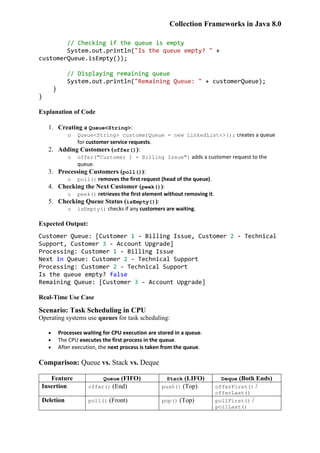 Collection Frameworks in Java 8.0
// Checking if the queue is empty
System.out.println("Is the queue empty? " +
customerQueue.isEmpty());
// Displaying remaining queue
System.out.println("Remaining Queue: " + customerQueue);
}
}
Explanation of Code
1. Creating a Queue<String>:
o Queue<String> customerQueue = new LinkedList<>(); creates a queue
for customer service requests.
2. Adding Customers (offer()):
o offer("Customer 1 - Billing Issue") adds a customer request to the
queue.
3. Processing Customers (poll()):
o poll() removes the first request (head of the queue).
4. Checking the Next Customer (peek()):
o peek() retrieves the first element without removing it.
5. Checking Queue Status (isEmpty()):
o isEmpty() checks if any customers are waiting.
Expected Output:
Customer Queue: [Customer 1 - Billing Issue, Customer 2 - Technical
Support, Customer 3 - Account Upgrade]
Processing: Customer 1 - Billing Issue
Next in Queue: Customer 2 - Technical Support
Processing: Customer 2 - Technical Support
Is the queue empty? false
Remaining Queue: [Customer 3 - Account Upgrade]
Real-Time Use Case
Scenario: Task Scheduling in CPU
Operating systems use queues for task scheduling:
 Processes waiting for CPU execution are stored in a queue.
 The CPU executes the first process in the queue.
 After execution, the next process is taken from the queue.
Comparison: Queue vs. Stack vs. Deque
Feature Queue (FIFO) Stack (LIFO) Deque (Both Ends)
Insertion offer() (End) push() (Top) offerFirst() /
offerLast()
Deletion poll() (Front) pop() (Top) pollFirst() /
pollLast()
 