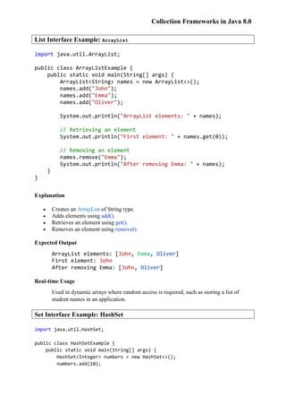 Collection Frameworks in Java 8.0
List Interface Example: ArrayList
import java.util.ArrayList;
public class ArrayListExample {
public static void main(String[] args) {
ArrayList<String> names = new ArrayList<>();
names.add("John");
names.add("Emma");
names.add("Oliver");
System.out.println("ArrayList elements: " + names);
// Retrieving an element
System.out.println("First element: " + names.get(0));
// Removing an element
names.remove("Emma");
System.out.println("After removing Emma: " + names);
}
}
Explanation
 Creates an ArrayList of String type.
 Adds elements using add().
 Retrieves an element using get().
 Removes an element using remove().
Expected Output
ArrayList elements: [John, Emma, Oliver]
First element: John
After removing Emma: [John, Oliver]
Real-time Usage
Used in dynamic arrays where random access is required, such as storing a list of
student names in an application.
Set Interface Example: HashSet
import java.util.HashSet;
public class HashSetExample {
public static void main(String[] args) {
HashSet<Integer> numbers = new HashSet<>();
numbers.add(10);
 