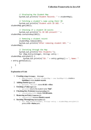 Collection Frameworks in Java 8.0
// Displaying the Student Map
System.out.println("Student Records: " + studentMap);
// Fetching a student's name using their ID
System.out.println("Student with ID 102: " +
studentMap.get(102));
// Checking if a student ID exists
System.out.println("Is ID 105 present? " +
studentMap.containsKey(105));
// Removing a student record
studentMap.remove(103);
System.out.println("After removing student 103: " +
studentMap);
// Iterating through the Map
System.out.println("All Students:");
for (Map.Entry<Integer, String> entry :
studentMap.entrySet()) {
System.out.println("ID: " + entry.getKey() + ", Name: "
+ entry.getValue());
}
}
}
Explanation of Code
1. Creating a Map<Integer, String>:
o Map<Integer, String> studentMap = new HashMap<>(); creates a
HashMap to store student records.
2. Adding Entries (put()):
o put(101, "Alice") stores ID 101 -> Alice.
3. Fetching a Value (get()):
o get(102) returns the student name "Bob".
4. Checking Key Existence (containsKey()):
o containsKey(105) checks if ID 105 exists.
5. Removing an Entry (remove()):
o remove(103) removes Charlie’s record.
6. Iterating Through Map (entrySet()):
o for (Map.Entry<Integer, String> entry : studentMap.entrySet())
prints all ID -> Name pairs.
 