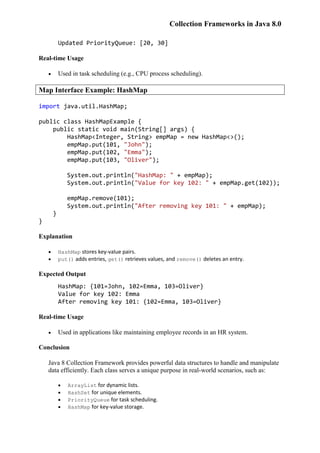 Collection Frameworks in Java 8.0
Updated PriorityQueue: [20, 30]
Real-time Usage
 Used in task scheduling (e.g., CPU process scheduling).
Map Interface Example: HashMap
import java.util.HashMap;
public class HashMapExample {
public static void main(String[] args) {
HashMap<Integer, String> empMap = new HashMap<>();
empMap.put(101, "John");
empMap.put(102, "Emma");
empMap.put(103, "Oliver");
System.out.println("HashMap: " + empMap);
System.out.println("Value for key 102: " + empMap.get(102));
empMap.remove(101);
System.out.println("After removing key 101: " + empMap);
}
}
Explanation
 HashMap stores key-value pairs.
 put() adds entries, get() retrieves values, and remove() deletes an entry.
Expected Output
HashMap: {101=John, 102=Emma, 103=Oliver}
Value for key 102: Emma
After removing key 101: {102=Emma, 103=Oliver}
Real-time Usage
 Used in applications like maintaining employee records in an HR system.
Conclusion
Java 8 Collection Framework provides powerful data structures to handle and manipulate
data efficiently. Each class serves a unique purpose in real-world scenarios, such as:
 ArrayList for dynamic lists.
 HashSet for unique elements.
 PriorityQueue for task scheduling.
 HashMap for key-value storage.
 