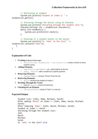 Collection Frameworks in Java 8.0
// Retrieving an element
System.out.println("Student at index 1: " +
studentList.get(1));
// Iterating through the Vector using an Iterator
System.out.println("Iterating through the student list:");
Iterator<String> itr = studentList.iterator();
while (itr.hasNext()) {
System.out.println(itr.next());
}
// Checking if a student exists in the Vector
System.out.println("Is 'John' in the list? " +
studentList.contains("John"));
}
}
Explanation of Code
1. Creating a Vector<String>:
o Vector<String> studentList = new Vector<>(); creates a Vector to store
student names.
2. Adding Elements:
o add("John"), add("Emma"), etc., add students to the list.
o add(2, "David") adds a student at a specific position.
3. Removing Elements:
o remove("Emma") removes "Emma" from the list.
4. Retrieving Elements:
o get(1) retrieves the student at index 1.
5. Iterating Through the Vector:
o Uses an Iterator to print all elements.
6. Checking for an Element:
o contains("John") checks if "John" is in the list.
Expected Output
Student List: [John, Emma, Michael, Sarah]
After adding 'David' at index 2: [John, Emma, David, Michael,
Sarah]
After removing 'Emma': [John, David, Michael, Sarah]
Student at index 1: David
Iterating through the student list:
John
David
Michael
Sarah
Is 'John' in the list? true
 