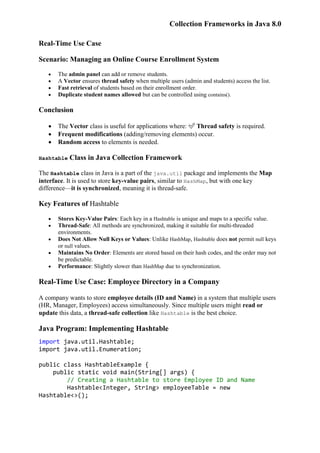 Collection Frameworks in Java 8.0
Real-Time Use Case
Scenario: Managing an Online Course Enrollment System
 The admin panel can add or remove students.
 A Vector ensures thread safety when multiple users (admin and students) access the list.
 Fast retrieval of students based on their enrollment order.
 Duplicate student names allowed but can be controlled using contains().
Conclusion
 The Vector class is useful for applications where: ✅ Thread safety is required.
 Frequent modifications (adding/removing elements) occur.
 Random access to elements is needed.
Hashtable Class in Java Collection Framework
The Hashtable class in Java is a part of the java.util package and implements the Map
interface. It is used to store key-value pairs, similar to HashMap, but with one key
difference—it is synchronized, meaning it is thread-safe.
Key Features of Hashtable
 Stores Key-Value Pairs: Each key in a Hashtable is unique and maps to a specific value.
 Thread-Safe: All methods are synchronized, making it suitable for multi-threaded
environments.
 Does Not Allow Null Keys or Values: Unlike HashMap, Hashtable does not permit null keys
or null values.
 Maintains No Order: Elements are stored based on their hash codes, and the order may not
be predictable.
 Performance: Slightly slower than HashMap due to synchronization.
Real-Time Use Case: Employee Directory in a Company
A company wants to store employee details (ID and Name) in a system that multiple users
(HR, Manager, Employees) access simultaneously. Since multiple users might read or
update this data, a thread-safe collection like Hashtable is the best choice.
Java Program: Implementing Hashtable
import java.util.Hashtable;
import java.util.Enumeration;
public class HashtableExample {
public static void main(String[] args) {
// Creating a Hashtable to store Employee ID and Name
Hashtable<Integer, String> employeeTable = new
Hashtable<>();
 