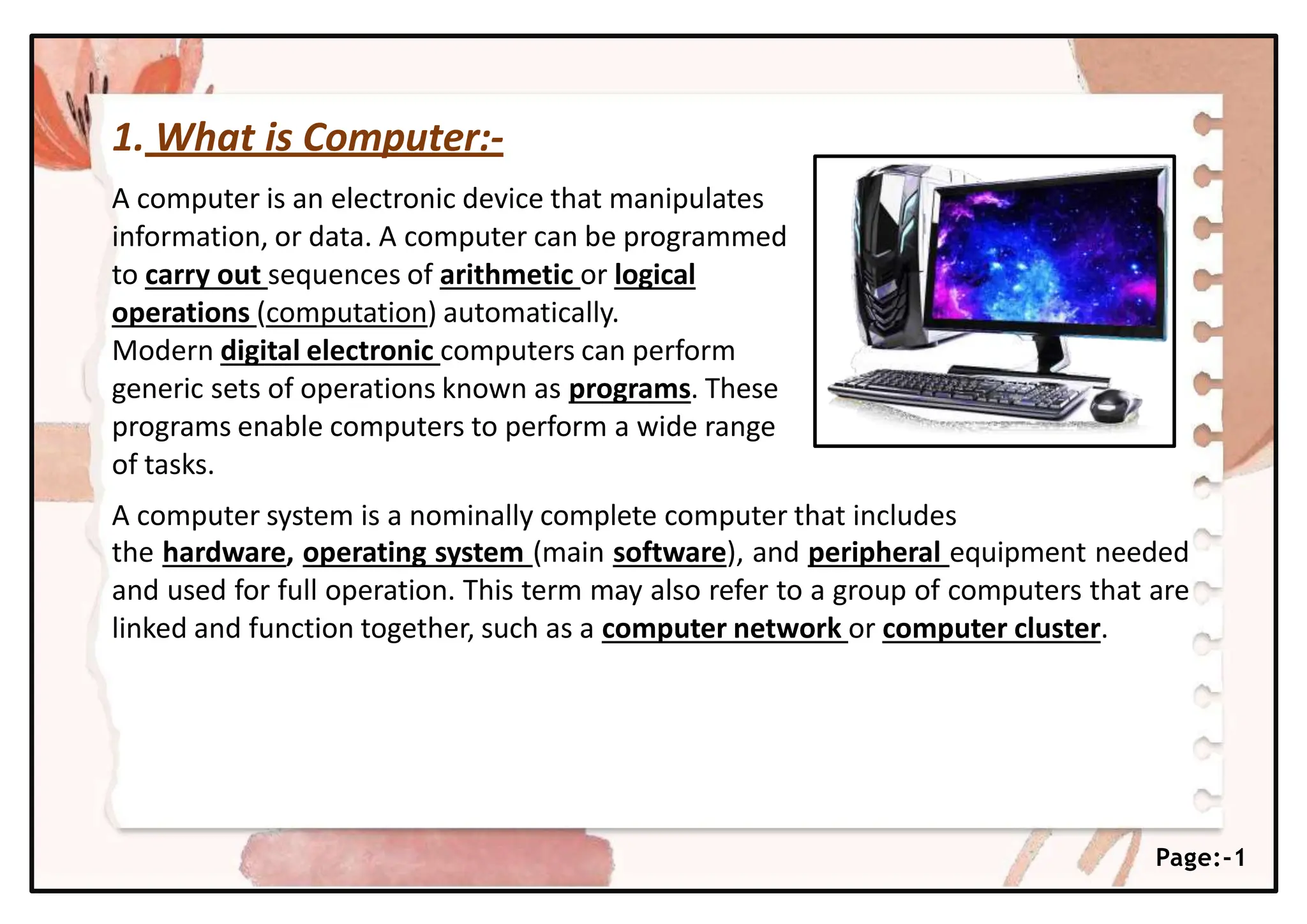 1. What is Computer:-
A computer is an electronic device that manipulates
information, or data. A computer can be programmed
to carry out sequences of arithmetic or logical
operations (computation) automatically.
Modern digital electronic computers can perform
generic sets of operations known as programs. These
programs enable computers to perform a wide range
of tasks.
A computer system is a nominally complete computer that includes
the hardware, operating system (main software), and peripheral equipment needed
and used for full operation. This term may also refer to a group of computers that are
linked and function together, such as a computer network or computer cluster.
Page:-1
 
