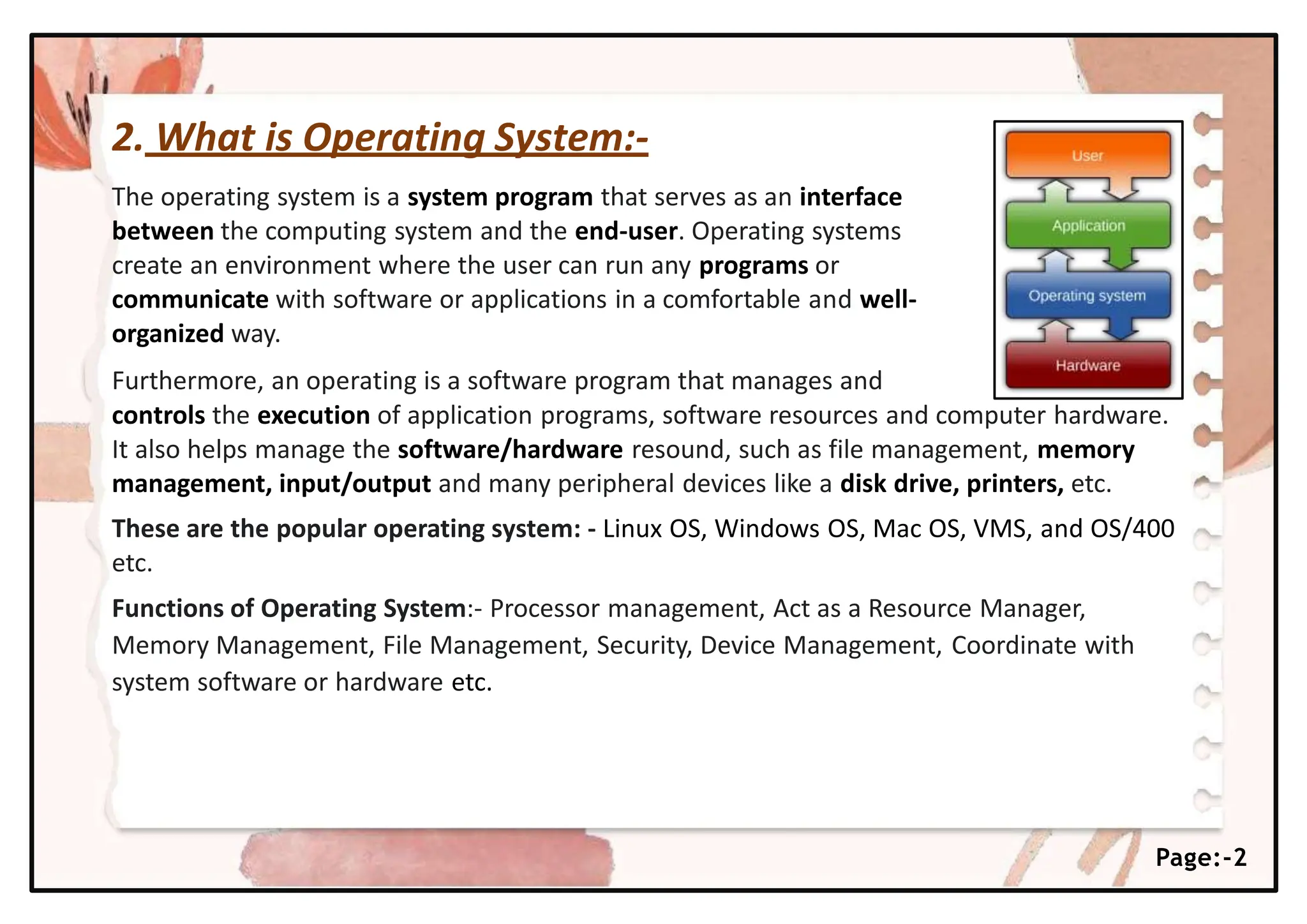 2. What is Operating System:-
The operating system is a system program that serves as an interface
between the computing system and the end-user. Operating systems
create an environment where the user can run any programs or
communicate with software or applications in a comfortable and well-
organized way.
Furthermore, an operating is a software program that manages and
controls the execution of application programs, software resources and computer hardware.
It also helps manage the software/hardware resound, such as file management, memory
management, input/output and many peripheral devices like a disk drive, printers, etc.
These are the popular operating system: - Linux OS, Windows OS, Mac OS, VMS, and OS/400
etc.
Functions of Operating System:- Processor management, Act as a Resource Manager,
Memory Management, File Management, Security, Device Management, Coordinate with
system software or hardware etc.
Page:-2
 