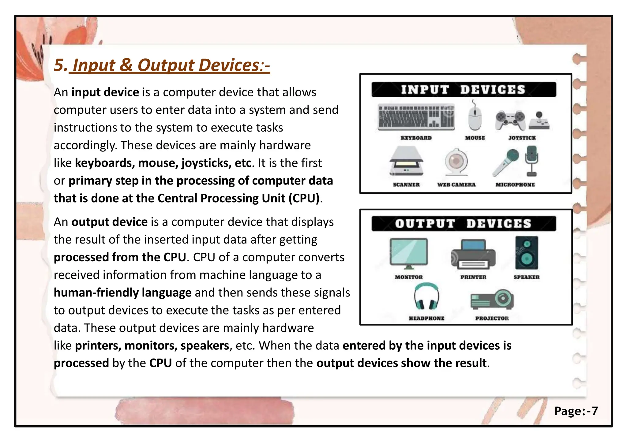 5. Input & Output Devices:-
An input device is a computer device that allows
computer users to enter data into a system and send
instructions to the system to execute tasks
accordingly. These devices are mainly hardware
like keyboards, mouse, joysticks, etc. It is the first
or primary step in the processing of computer data
that is done at the Central Processing Unit (CPU).
An output device is a computer device that displays
the result of the inserted input data after getting
processed from the CPU. CPU of a computer converts
received information from machine language to a
human-friendly language and then sends these signals
to output devices to execute the tasks as per entered
data. These output devices are mainly hardware
like printers, monitors, speakers, etc. When the data entered by the input devices is
processed by the CPU of the computer then the output devices show the result.
Page:-7
 