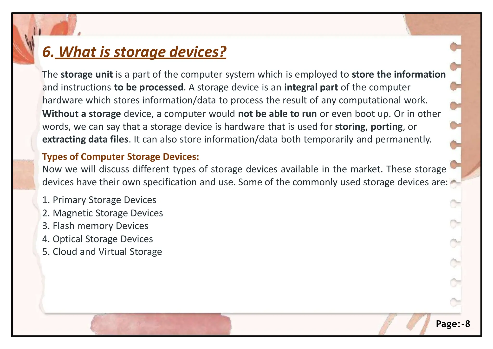 6. What is storage devices?
Page:-8
The storage unit is a part of the computer system which is employed to store the information
and instructions to be processed. A storage device is an integral part of the computer
hardware which stores information/data to process the result of any computational work.
Without a storage device, a computer would not be able to run or even boot up. Or in other
words, we can say that a storage device is hardware that is used for storing, porting, or
extracting data files. It can also store information/data both temporarily and permanently.
Types of Computer Storage Devices:
Now we will discuss different types of storage devices available in the market. These storage
devices have their own specification and use. Some of the commonly used storage devices are:
1. Primary Storage Devices
2. Magnetic Storage Devices
3. Flash memory Devices
4. Optical Storage Devices
5. Cloud and Virtual Storage
 