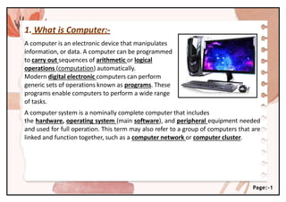 1. What is Computer:-
A computer is an electronic device that manipulates
information, or data. A computer can be programmed
to carry out sequences of arithmetic or logical
operations (computation) automatically.
Modern digital electronic computers can perform
generic sets of operations known as programs. These
programs enable computers to perform a wide range
of tasks.
A computer system is a nominally complete computer that includes
the hardware, operating system (main software), and peripheral equipment needed
and used for full operation. This term may also refer to a group of computers that are
linked and function together, such as a computer network or computer cluster.
Page:-1
 