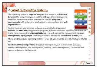 2. What is Operating System:-
The operating system is a system program that serves as an interface
between the computing system and the end-user. Operating systems
create an environment where the user can run any programs or
communicate with software or applications in a comfortable and well-
organized way.
Furthermore, an operating is a software program that manages and
controls the execution of application programs, software resources and computer hardware.
It also helps manage the software/hardware resound, such as file management, memory
management, input/output and many peripheral devices like a disk drive, printers, etc.
These are the popular operating system: - Linux OS, Windows OS, Mac OS, VMS, and OS/400
etc.
Functions of Operating System:- Processor management, Act as a Resource Manager,
Memory Management, File Management, Security, Device Management, Coordinate with
system software or hardware etc.
Page:-2
 