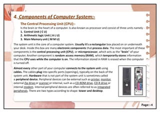 4. Components of Computer System:-
The Central Processing Unit (CPU):-
Is the brain or the heart of a computer. Is also known as processor and consist of three units namely -
1. Control Unit ( C U)
2. Arithmetic logic Unit ( A L U)
3. Main Memory unit ( M M U)
The system unit is the core of a computer system. Usually it's a rectangular box placed on or underneath
your desk. Inside this box are many electronic components that process data. The most important of these
components is the central processing unit (CPU), or microprocessor, which acts as the "brain" of your
computer. Another component is random access memory (RAM), which temporarily stores information
that the CPU uses while the computer is on. The information stored in RAM is erased when the computer
is turned off.
Almost every other part of your computer connects to the system unit using
cables. The cables plug into specific ports (openings), typically on the back of the
system unit. Hardware that is not part of the system unit is sometimes called
a peripheral device. Peripheral devices can be external such as printer, monitor,
external Zip drive or scanner or internal, such as a CD-ROM drive, CD-R drive or
internal modem. Internal peripheral devices are often referred to as integrated
peripherals. There are two types according to shape: tower and desktop.
Page:-4
 
