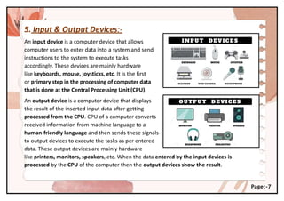 5. Input & Output Devices:-
An input device is a computer device that allows
computer users to enter data into a system and send
instructions to the system to execute tasks
accordingly. These devices are mainly hardware
like keyboards, mouse, joysticks, etc. It is the first
or primary step in the processing of computer data
that is done at the Central Processing Unit (CPU).
An output device is a computer device that displays
the result of the inserted input data after getting
processed from the CPU. CPU of a computer converts
received information from machine language to a
human-friendly language and then sends these signals
to output devices to execute the tasks as per entered
data. These output devices are mainly hardware
like printers, monitors, speakers, etc. When the data entered by the input devices is
processed by the CPU of the computer then the output devices show the result.
Page:-7
 