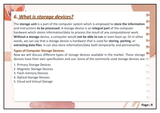 6. What is storage devices?
Page:-8
The storage unit is a part of the computer system which is employed to store the information
and instructions to be processed. A storage device is an integral part of the computer
hardware which stores information/data to process the result of any computational work.
Without a storage device, a computer would not be able to run or even boot up. Or in other
words, we can say that a storage device is hardware that is used for storing, porting, or
extracting data files. It can also store information/data both temporarily and permanently.
Types of Computer Storage Devices:
Now we will discuss different types of storage devices available in the market. These storage
devices have their own specification and use. Some of the commonly used storage devices are:
1. Primary Storage Devices
2. Magnetic Storage Devices
3. Flash memory Devices
4. Optical Storage Devices
5. Cloud and Virtual Storage
 