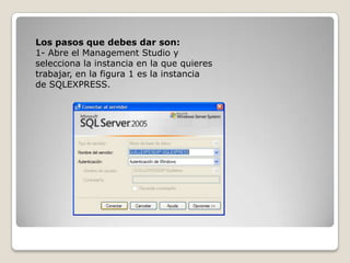 Los pasos que debes dar son:1- Abre el Management Studio y selecciona la instancia en la que quieres trabajar, en la figura 1 es la instancia de SQLEXPRESS.