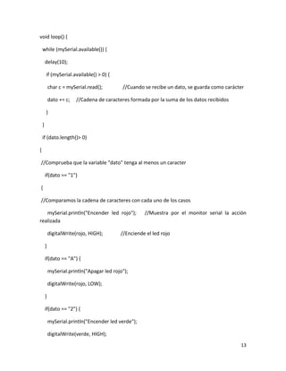 13
void loop() {
while (mySerial.available()) {
delay(10);
if (mySerial.available() > 0) {
char c = mySerial.read(); //Cuando se recibe un dato, se guarda como carácter
dato += c; //Cadena de caracteres formada por la suma de los datos recibidos
}
}
if (dato.length()> 0)
{
//Comprueba que la variable "dato" tenga al menos un caracter
if(dato == "1")
{
//Comparamos la cadena de caracteres con cada uno de los casos
mySerial.println("Encender led rojo"); //Muestra por el monitor serial la acción
realizada
digitalWrite(rojo, HIGH); //Enciende el led rojo
}
if(dato == "A") {
mySerial.println("Apagar led rojo");
digitalWrite(rojo, LOW);
}
if(dato == "2") {
mySerial.println("Encender led verde");
digitalWrite(verde, HIGH);
 