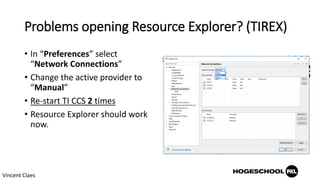 Problems opening Resource Explorer? (TIREX)
• In “Preferences” select
“Network Connections”
• Change the active provider to
“Manual”
• Re-start TI CCS 2 times
• Resource Explorer should work
now.
Vincent Claes
 