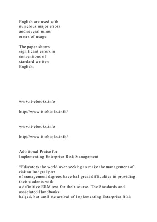 English are used with
numerous major errors
and several minor
errors of usage.
The paper shows
significant errors in
conventions of
standard written
English.
www.it-ebooks.info
http://www.it-ebooks.info/
www.it-ebooks.info
http://www.it-ebooks.info/
Additional Praise for
Implementing Enterprise Risk Management
“Educators the world over seeking to make the management of
risk an integral part
of management degrees have had great difficulties in providing
their students with
a definitive ERM text for their course. The Standards and
associated Handbooks
helped, but until the arrival of Implementing Enterprise Risk
 