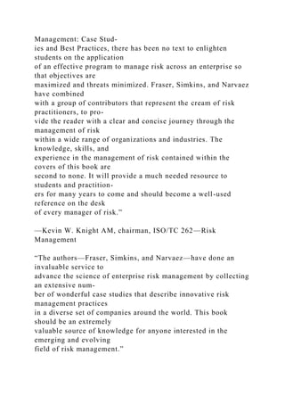 Management: Case Stud-
ies and Best Practices, there has been no text to enlighten
students on the application
of an effective program to manage risk across an enterprise so
that objectives are
maximized and threats minimized. Fraser, Simkins, and Narvaez
have combined
with a group of contributors that represent the cream of risk
practitioners, to pro-
vide the reader with a clear and concise journey through the
management of risk
within a wide range of organizations and industries. The
knowledge, skills, and
experience in the management of risk contained within the
covers of this book are
second to none. It will provide a much needed resource to
students and practition-
ers for many years to come and should become a well-used
reference on the desk
of every manager of risk.”
—Kevin W. Knight AM, chairman, ISO/TC 262—Risk
Management
“The authors—Fraser, Simkins, and Narvaez—have done an
invaluable service to
advance the science of enterprise risk management by collecting
an extensive num-
ber of wonderful case studies that describe innovative risk
management practices
in a diverse set of companies around the world. This book
should be an extremely
valuable source of knowledge for anyone interested in the
emerging and evolving
field of risk management.”
 