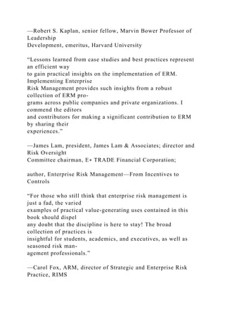 —Robert S. Kaplan, senior fellow, Marvin Bower Professor of
Leadership
Development, emeritus, Harvard University
“Lessons learned from case studies and best practices represent
an efficient way
to gain practical insights on the implementation of ERM.
Implementing Enterprise
Risk Management provides such insights from a robust
collection of ERM pro-
grams across public companies and private organizations. I
commend the editors
and contributors for making a significant contribution to ERM
by sharing their
experiences.”
—James Lam, president, James Lam & Associates; director and
Risk Oversight
Committee chairman, E∗ TRADE Financial Corporation;
author, Enterprise Risk Management—From Incentives to
Controls
“For those who still think that enterprise risk management is
just a fad, the varied
examples of practical value-generating uses contained in this
book should dispel
any doubt that the discipline is here to stay! The broad
collection of practices is
insightful for students, academics, and executives, as well as
seasoned risk man-
agement professionals.”
—Carol Fox, ARM, director of Strategic and Enterprise Risk
Practice, RIMS
 