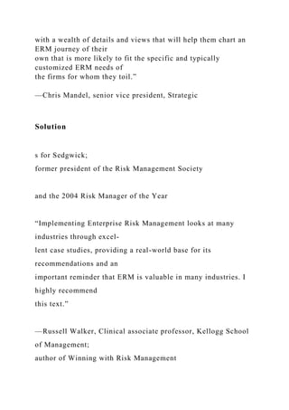 with a wealth of details and views that will help them chart an
ERM journey of their
own that is more likely to fit the specific and typically
customized ERM needs of
the firms for whom they toil.”
—Chris Mandel, senior vice president, Strategic
Solution
s for Sedgwick;
former president of the Risk Management Society
and the 2004 Risk Manager of the Year
“Implementing Enterprise Risk Management looks at many
industries through excel-
lent case studies, providing a real-world base for its
recommendations and an
important reminder that ERM is valuable in many industries. I
highly recommend
this text.”
—Russell Walker, Clinical associate professor, Kellogg School
of Management;
author of Winning with Risk Management
 
