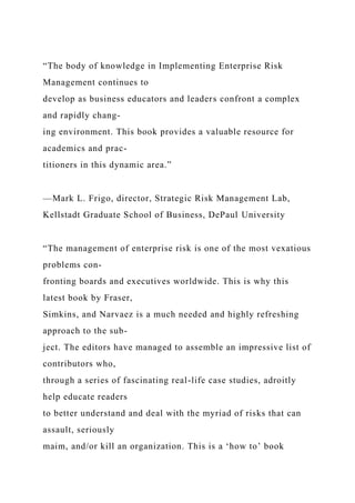 “The body of knowledge in Implementing Enterprise Risk
Management continues to
develop as business educators and leaders confront a complex
and rapidly chang-
ing environment. This book provides a valuable resource for
academics and prac-
titioners in this dynamic area.”
—Mark L. Frigo, director, Strategic Risk Management Lab,
Kellstadt Graduate School of Business, DePaul University
“The management of enterprise risk is one of the most vexatious
problems con-
fronting boards and executives worldwide. This is why this
latest book by Fraser,
Simkins, and Narvaez is a much needed and highly refreshing
approach to the sub-
ject. The editors have managed to assemble an impressive list of
contributors who,
through a series of fascinating real-life case studies, adroitly
help educate readers
to better understand and deal with the myriad of risks that can
assault, seriously
maim, and/or kill an organization. This is a ‘how to’ book
 