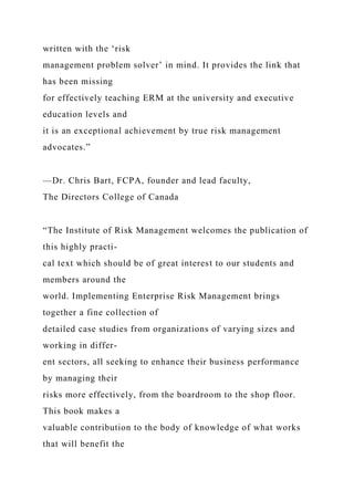 written with the ‘risk
management problem solver’ in mind. It provides the link that
has been missing
for effectively teaching ERM at the university and executive
education levels and
it is an exceptional achievement by true risk management
advocates.”
—Dr. Chris Bart, FCPA, founder and lead faculty,
The Directors College of Canada
“The Institute of Risk Management welcomes the publication of
this highly practi-
cal text which should be of great interest to our students and
members around the
world. Implementing Enterprise Risk Management brings
together a fine collection of
detailed case studies from organizations of varying sizes and
working in differ-
ent sectors, all seeking to enhance their business performance
by managing their
risks more effectively, from the boardroom to the shop floor.
This book makes a
valuable contribution to the body of knowledge of what works
that will benefit the
 