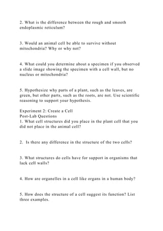 2. What is the difference between the rough and smooth
endoplasmic reticulum?
3. Would an animal cell be able to survive without
mitochondria? Why or why not?
4. What could you determine about a specimen if you observed
a slide image showing the specimen with a cell wall, but no
nucleus or mitochondria?
5. Hypothesize why parts of a plant, such as the leaves, are
green, but other parts, such as the roots, are not. Use scientific
reasoning to support your hypothesis.
Experiment 2: Create a Cell
Post-Lab Questions
1. What cell structures did you place in the plant cell that you
did not place in the animal cell?
2. Is there any difference in the structure of the two cells?
3. What structures do cells have for support in organisms that
lack cell walls?
4. How are organelles in a cell like organs in a human body?
5. How does the structure of a cell suggest its function? List
three examples.
 
